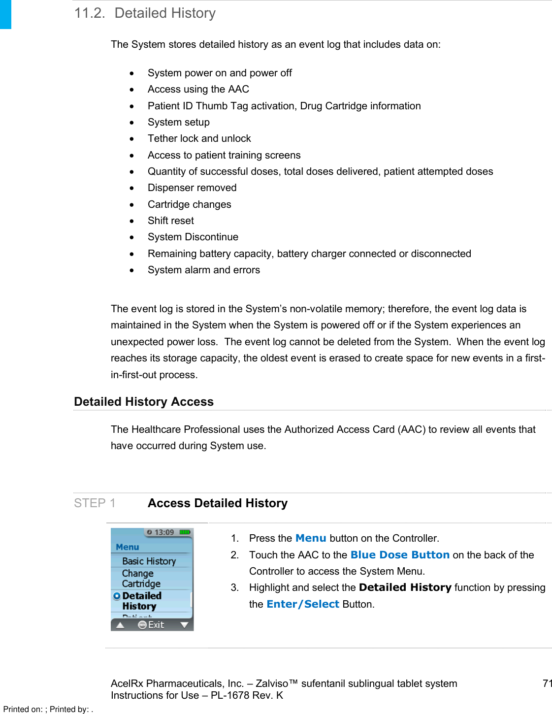 AcelRx Pharmaceuticals, Inc. –Zalviso™ sufentanil sublingual tablet system 71Instructions for Use –PL-1678 Rev. K 11.2. Detailed HistoryThe System stores detailed history as an event log that includes data on:System power on and power offAccess using the AACPatient ID Thumb Tag activation, Drug Cartridge informationSystem setupTether lock and unlock Access to patient training screens Quantity of successful doses, total doses delivered, patient attempted dosesDispenser removedCartridge changes Shift resetSystem Discontinue Remaining battery capacity, battery charger connected or disconnectedSystem alarm and errorsThe event log is stored in the System’s non-volatile memory; therefore, the event log data is maintained in the System when the System is powered off or if the System experiences an unexpected power loss.  The event log cannot be deleted from the System.  When the event log reaches its storage capacity, the oldest event is erased to create space for new events in a first-in-first-out process. Detailed History AccessThe Healthcare Professional uses the Authorized Access Card (AAC) to review all events that have occurred during System use. STEP 1 Access Detailed History1. Press the Menu button on the Controller.2. Touch the AAC to the Blue Dose Button on the back of the Controller to access the System Menu.3. Highlight and select the Detailed History function by pressing the Enter/Select Button.Printed on: ; Printed by: .
