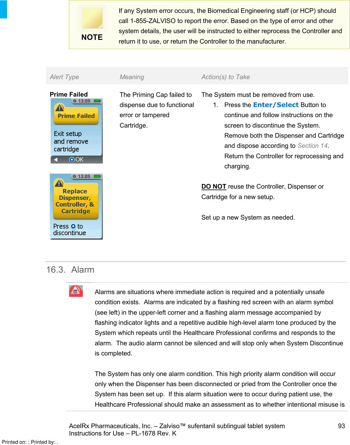 AcelRx Pharmaceuticals, Inc. –Zalviso™ sufentanil sublingual tablet system 93Instructions for Use –PL-1678 Rev. K NOTEIf any System error occurs, the Biomedical Engineering staff (or HCP) should call 1-855-ZALVISO to report the error.Based on the type of error and other system details, the user will be instructed to either reprocess the Controller and return it to use, or return the Controller to the manufacturer.Alert Type Meaning Action(s) to TakePrime Failed The Priming Cap failed to dispense due to functional error or tampered Cartridge.The System must be removed from use.1. Press the Enter/Select Button to continue and follow instructions on the screen to discontinue the System.  Remove both the Dispenser and Cartridgeand dispose according to Section 14.  Return the Controller for reprocessing and charging.DO NOT reuse the Controller, Dispenser or Cartridge for a new setup.Set up a new System as needed. 16.3. AlarmAlarms are situations where immediate action is required and a potentially unsafe condition exists.  Alarms are indicated by a flashing red screen with an alarm symbol(see left) in the upper-left corner and a flashing alarm message accompanied byflashing indicator lights and a repetitive audible high-level alarm tone produced by the System which repeats until the Healthcare Professional confirms and responds to the alarm.  The audio alarm cannot be silenced and will stop only when System Discontinue is completed.The System has only one alarm condition. This high priority alarm condition will occur only when the Dispenser has been disconnected or pried from the Controller once the System has been set up.  If this alarm situation were to occur during patient use, the Healthcare Professional should make an assessment as to whether intentional misuse is Printed on: ; Printed by: .