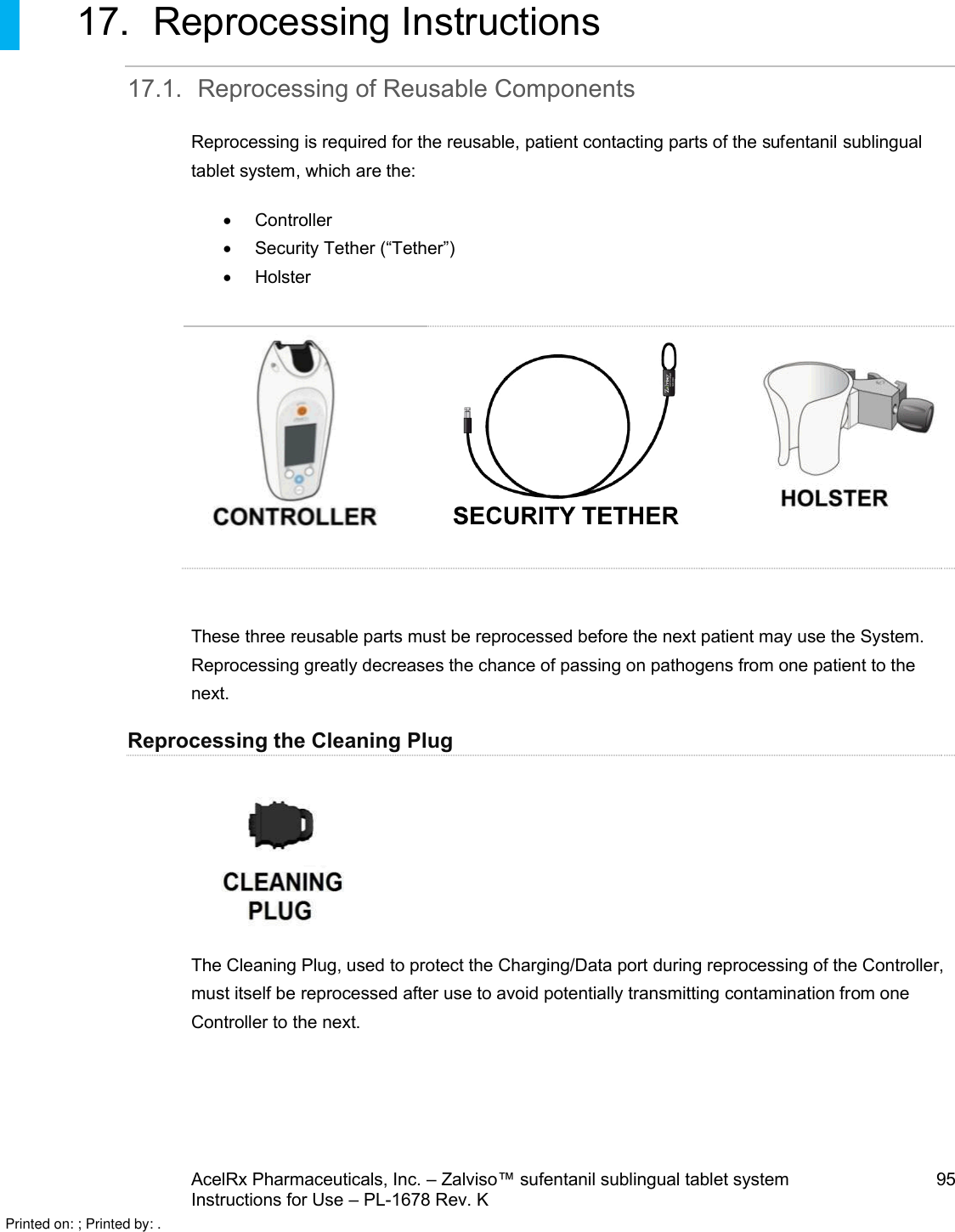 AcelRx Pharmaceuticals, Inc. –Zalviso™ sufentanil sublingual tablet system 95Instructions for Use –PL-1678 Rev. K17. Reprocessing Instructions17.1. Reprocessing of Reusable ComponentsReprocessing is required for the reusable,patient contacting parts of the sufentanil sublingual tablet system, which are the:ControllerSecurity Tether (“Tether”)HolsterThese three reusable parts must be reprocessed before the next patient may use the System.  Reprocessing greatly decreases the chance of passing on pathogens from one patient to the next.Reprocessing the Cleaning PlugThe Cleaning Plug, used to protect the Charging/Data port during reprocessing of the Controller, must itself be reprocessed after use to avoid potentially transmitting contamination from one Controller to the next.Printed on: ; Printed by: .