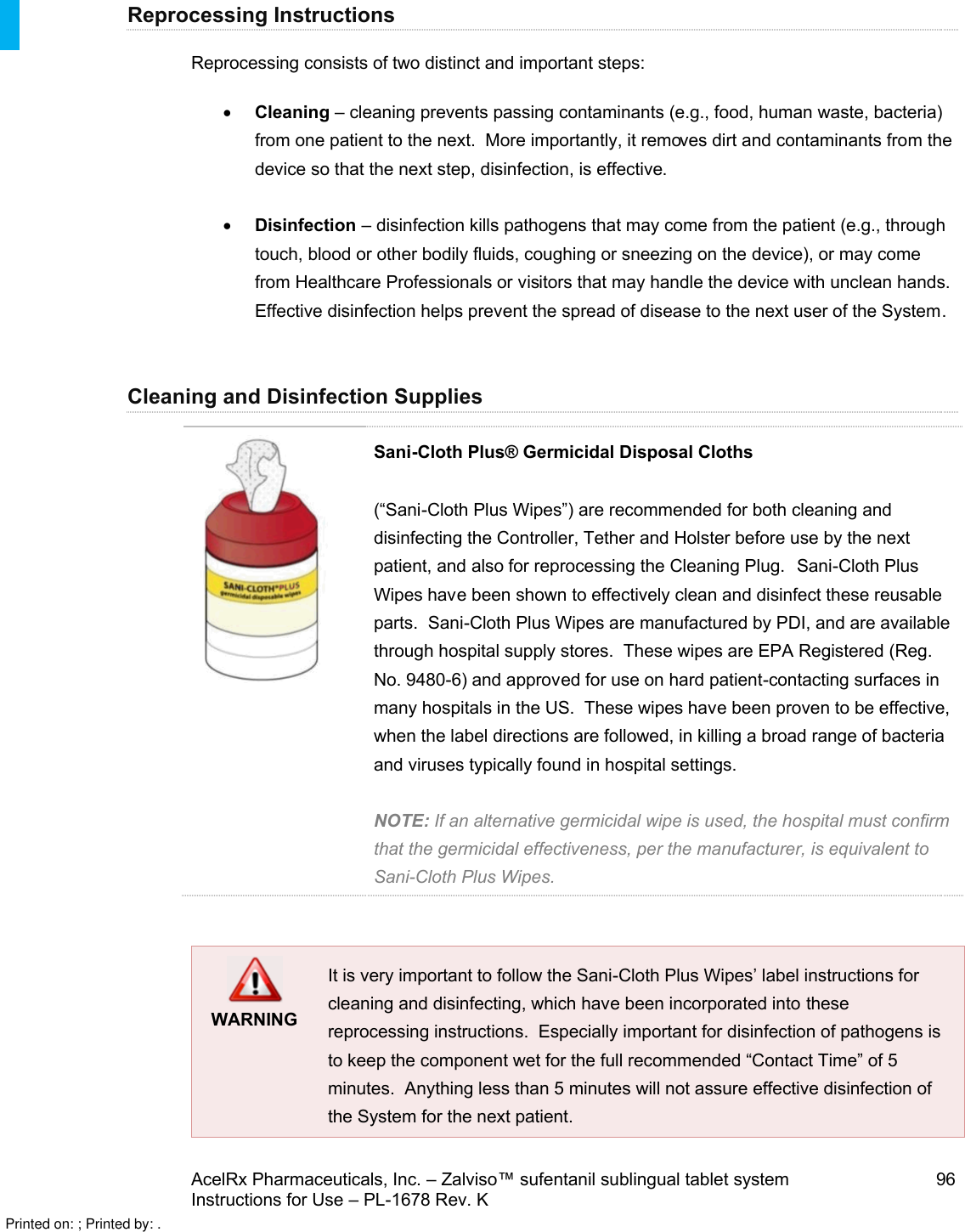 AcelRx Pharmaceuticals, Inc. –Zalviso™ sufentanil sublingual tablet system 96Instructions for Use –PL-1678 Rev. K Reprocessing InstructionsReprocessing consists of two distinct and important steps:Cleaning –cleaning prevents passing contaminants (e.g., food, human waste, bacteria) from one patient to the next.  More importantly, it removes dirt and contaminants from the device so that the next step, disinfection, is effective.Disinfection –disinfection kills pathogens that may come from the patient (e.g., through touch, blood or other bodily fluids, coughing or sneezing on the device), or may come from Healthcare Professionals or visitors that may handle the device with unclean hands.  Effective disinfection helps prevent the spread of disease to the next user of the System.Cleaning and Disinfection SuppliesSani-Cloth Plus® Germicidal Disposal Cloths(“Sani-Cloth Plus Wipes”) are recommended for both cleaning and disinfecting the Controller, Tether and Holster before use by the next patient, and also for reprocessing the Cleaning Plug.  Sani-Cloth Plus Wipes have been shown to effectively clean and disinfect these reusable parts.  Sani-Cloth Plus Wipes are manufactured by PDI, and are available through hospital supply stores.  These wipes are EPA Registered (Reg. No. 9480-6) and approved for use on hard patient-contacting surfaces in many hospitals in the US.  These wipes have been proven to be effective, when the label directions are followed, in killing a broad range of bacteria and viruses typically found in hospital settings.NOTE: If an alternative germicidal wipe is used, the hospital must confirmthat the germicidal effectiveness, per the manufacturer, is equivalent to Sani-Cloth Plus Wipes.  WARNINGIt is very important to follow the Sani-Cloth Plus Wipes’ label instructions for cleaning and disinfecting, which have been incorporated into these reprocessing instructions.  Especially important for disinfection of pathogens is to keep the component wet for the full recommended “Contact Time” of 5 minutes.  Anything less than 5 minutes will not assure effective disinfection of the System for the next patient.Printed on: ; Printed by: .