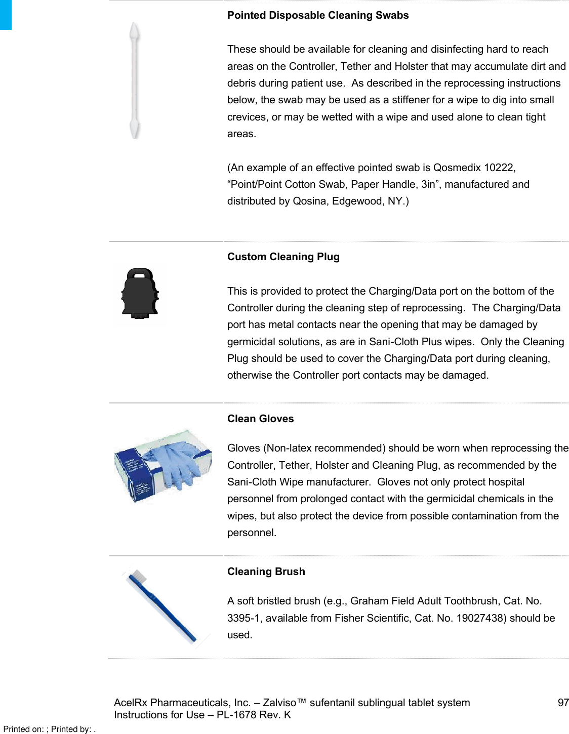 AcelRx Pharmaceuticals, Inc. –Zalviso™ sufentanil sublingual tablet system 97Instructions for Use –PL-1678 Rev. K Pointed Disposable Cleaning SwabsThese should be available for cleaning and disinfecting hard to reach areas on the Controller, Tether and Holster that may accumulate dirt and debris during patient use.  As described in the reprocessing instructions below, the swab may be used as a stiffener for a wipe to dig into small crevices, or may be wetted with a wipe and used alone to clean tight areas. (An example of an effective pointed swab is Qosmedix 10222, “Point/Point Cotton Swab, Paper Handle, 3in”, manufactured and distributed by Qosina, Edgewood, NY.)Custom Cleaning PlugThis is provided to protect the Charging/Data port on the bottom of the Controller during the cleaning step of reprocessing.  The Charging/Data port has metal contacts near the opening that may be damaged by germicidal solutions, as are in Sani-Cloth Plus wipes.  Only the Cleaning Plug should be used to cover the Charging/Data port during cleaning, otherwise the Controller port contacts may be damaged.Clean GlovesGloves (Non-latex recommended) should be worn when reprocessing the Controller, Tether, Holster and Cleaning Plug, as recommended by the Sani-Cloth Wipe manufacturer.  Gloves not only protect hospital personnel from prolonged contact with the germicidal chemicals in the wipes, but also protect the device from possible contamination from the personnel.  Cleaning BrushA soft bristled brush (e.g., Graham Field Adult Toothbrush, Cat. No. 3395-1, available from Fisher Scientific, Cat. No. 19027438) should be used.Printed on: ; Printed by: .