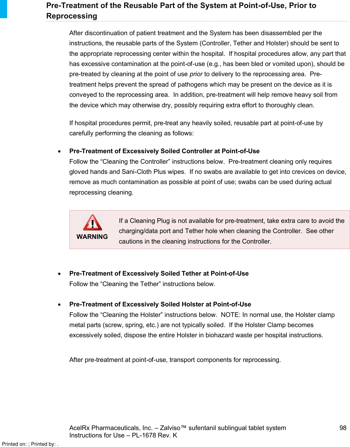 AcelRx Pharmaceuticals, Inc. –Zalviso™ sufentanil sublingual tablet system 98Instructions for Use –PL-1678 Rev. K Pre-Treatment of the Reusable Part of the System at Point-of-Use, Prior to ReprocessingAfter discontinuation of patient treatment and the System has been disassembled per theinstructions, the reusable parts of the System (Controller, Tether and Holster) should be sent to the appropriate reprocessing center within the hospital.  If hospital procedures allow, any part that has excessive contamination at the point-of-use (e.g., has been bled or vomited upon), should be pre-treated by cleaning at the point of use prior to delivery to the reprocessing area.  Pre-treatment helps prevent the spread of pathogens which may be present on the device as it is conveyed to the reprocessing area.  In addition, pre-treatment will help remove heavy soil from the device which may otherwise dry, possibly requiring extra effort to thoroughly clean.If hospital procedures permit, pre-treat any heavily soiled, reusable part at point-of-use by carefully performing the cleaning as follows: Pre-Treatment of Excessively Soiled Controller at Point-of-UseFollow the “Cleaning the Controller” instructions below.  Pre-treatment cleaning only requires gloved hands and Sani-Cloth Plus wipes.  If no swabs are available to get into crevices on device, remove as much contamination as possible at point of use; swabs can be used during actual reprocessing cleaning.WARNINGIf a Cleaning Plug is not available for pre-treatment, take extra care to avoid the charging/data port and Tether hole when cleaning the Controller.  See other cautions in the cleaning instructions for the Controller.Pre-Treatment of Excessively Soiled Tether at Point-of-UseFollow the “Cleaning the Tether” instructions below.Pre-Treatment of Excessively Soiled Holster at Point-of-UseFollow the “Cleaning the Holster” instructions below.  NOTE: In normal use, the Holster clamp metal parts (screw, spring, etc.) are not typically soiled.  If the Holster Clamp becomes excessively soiled, dispose the entire Holster in biohazard waste per hospital instructions.After pre-treatment at point-of-use, transport components for reprocessing.Printed on: ; Printed by: .