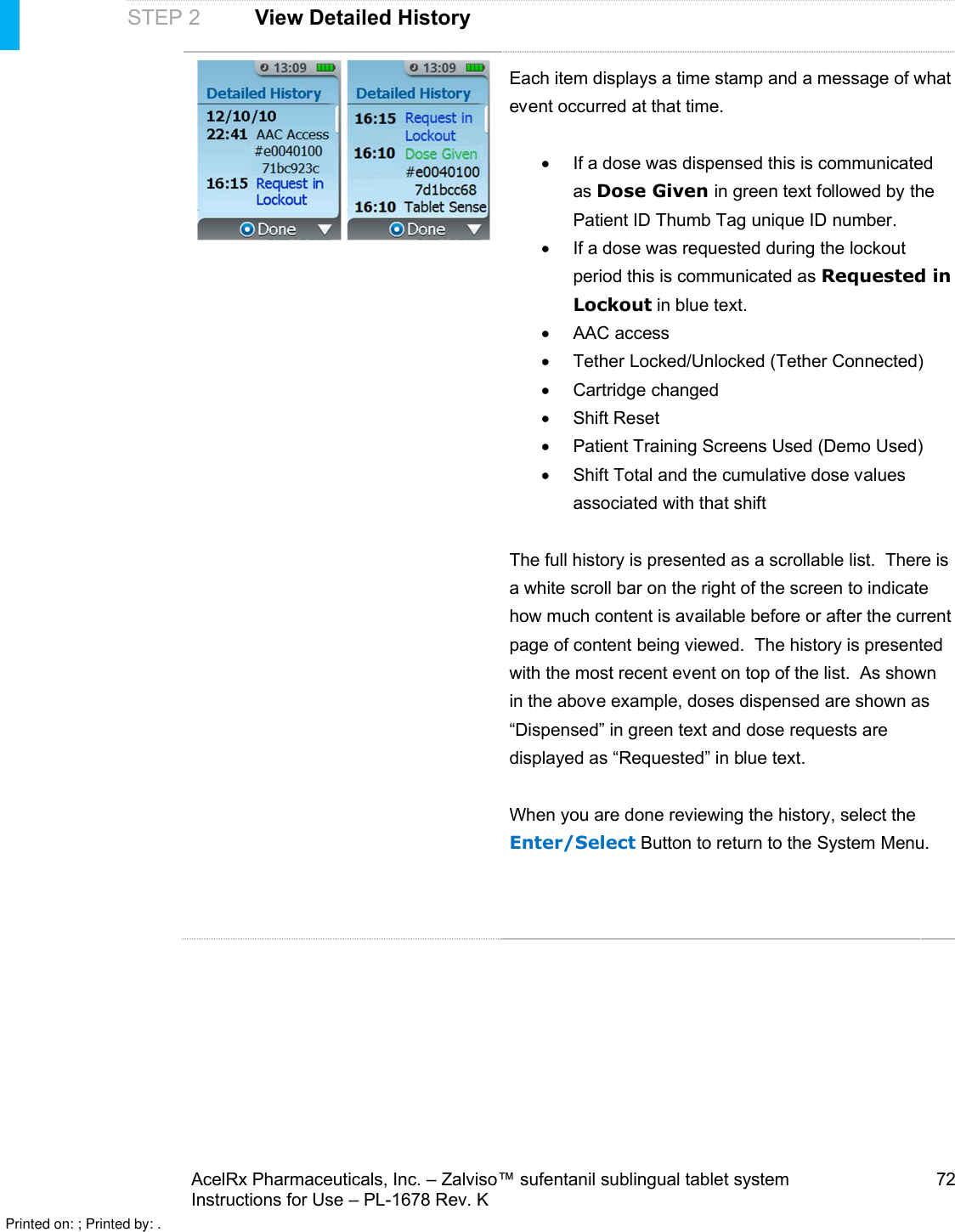 AcelRx Pharmaceuticals, Inc. –Zalviso™ sufentanil sublingual tablet system 72Instructions for Use –PL-1678 Rev. K STEP 2 View Detailed HistoryEach item displays a time stamp and a message of what event occurred at that time.If a dose was dispensed this is communicated as Dose Given in green text followed by the Patient ID Thumb Tag unique ID number.If a dose was requested during the lockout period this is communicated as Requested in Lockout in blue text.AAC accessTether Locked/Unlocked (Tether Connected)Cartridge changedShift ResetPatient Training Screens Used (Demo Used)Shift Total and the cumulative dose values associated with that shiftThe full history is presented as a scrollable list.  There is a white scroll bar on the right of the screen to indicate how much content is available before or after the current page of content being viewed.  The history is presented with the most recent event on top of the list.  As shown in the above example, doses dispensed are shown as “Dispensed” in green text and dose requests are displayed as “Requested” in blue text.When you are done reviewing the history,select the Enter/Select Button to return to the System Menu.Printed on: ; Printed by: .