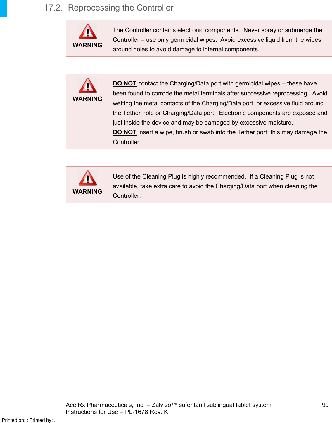 AcelRx Pharmaceuticals, Inc. –Zalviso™ sufentanil sublingual tablet system 99Instructions for Use –PL-1678 Rev. K 17.2. Reprocessing the ControllerWARNINGThe Controller contains electronic components.  Never spray or submerge the Controller –use only germicidal wipes.  Avoid excessive liquid from the wipes around holes to avoid damage to internal components.  WARNINGDO NOT contact the Charging/Data port with germicidal wipes –these have been found to corrode the metal terminals after successive reprocessing.  Avoid wetting the metal contacts of the Charging/Data port, or excessive fluid around the Tether hole or Charging/Data port.  Electronic components are exposed and just inside the device and may be damaged by excessive moisture.DO NOT insert a wipe, brush or swab into the Tether port; this may damage the Controller.WARNINGUse of the Cleaning Plug is highly recommended.  If a Cleaning Plug is not available, take extra care to avoid the Charging/Data port when cleaning the Controller.  Printed on: ; Printed by: .