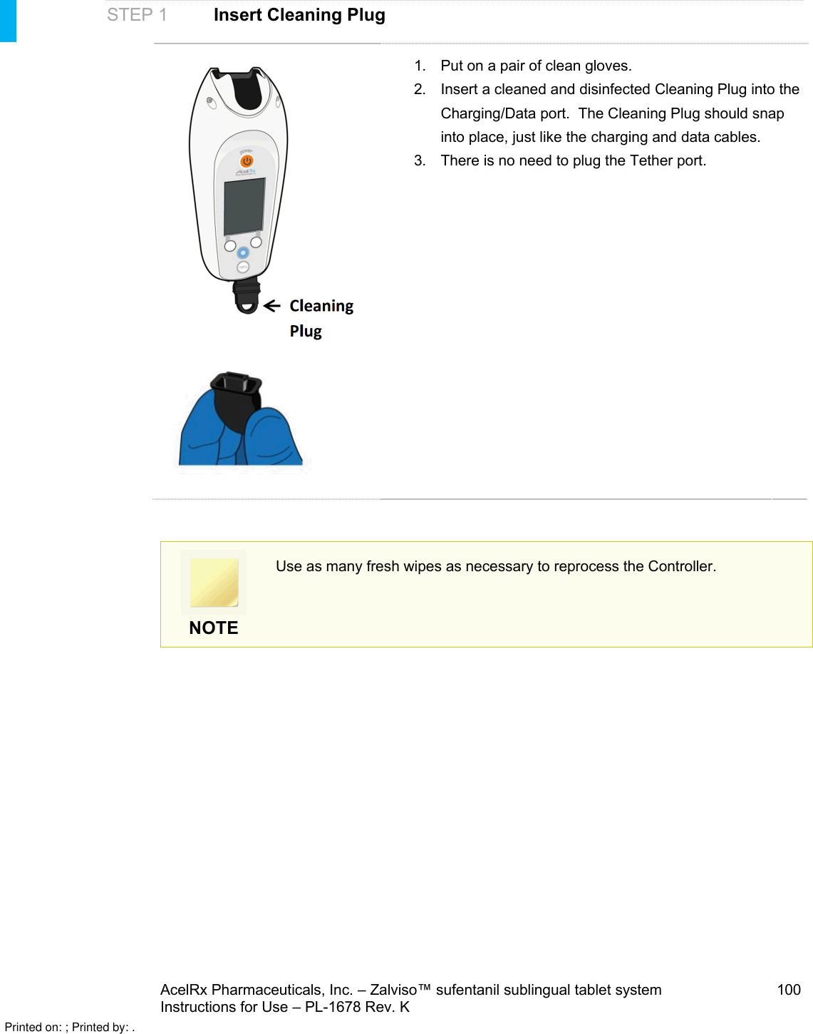 AcelRx Pharmaceuticals, Inc. –Zalviso™ sufentanil sublingual tablet system 100Instructions for Use –PL-1678 Rev. K STEP 1 Insert Cleaning Plug1. Put on a pair of clean gloves.2. Insert a cleaned and disinfected Cleaning Plug into the Charging/Data port.  The Cleaning Plug should snap into place, just like the charging and data cables.3. There is no need to plug the Tether port.NOTEUse as many fresh wipes as necessary to reprocess the Controller.Printed on: ; Printed by: .