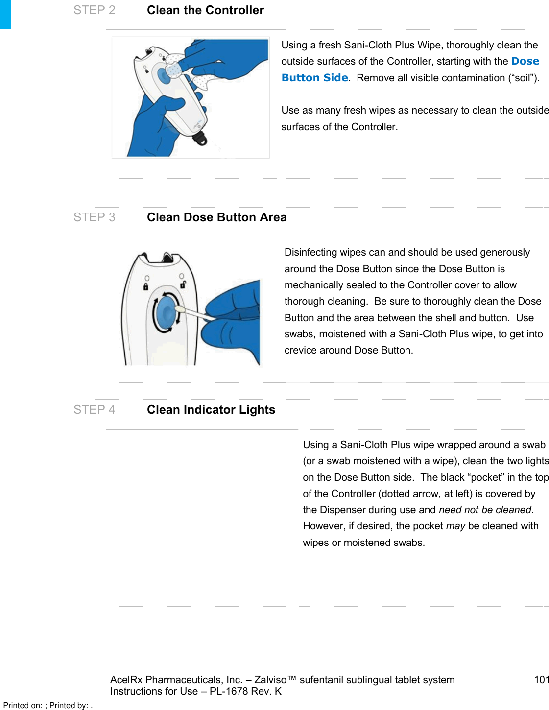 AcelRx Pharmaceuticals, Inc. –Zalviso™ sufentanil sublingual tablet system 101Instructions for Use –PL-1678 Rev. K STEP 2 Clean the ControllerUsing a fresh Sani-Cloth Plus Wipe, thoroughly clean the outside surfaces of the Controller, starting with the Dose Button Side.  Remove all visible contamination (“soil”).  Use as many fresh wipes as necessary to clean the outside surfaces of the Controller.STEP 3 Clean Dose Button AreaDisinfecting wipes can and should be used generously around the Dose Button since the Dose Button is mechanically sealed to the Controller cover to allow thorough cleaning.  Be sure to thoroughly clean the Dose Button and the area between the shell and button.  Use swabs, moistened with a Sani-Cloth Plus wipe, to get into crevice around Dose Button.STEP 4 Clean Indicator LightsUsing a Sani-Cloth Plus wipe wrapped around a swab (or a swab moistened with a wipe), clean the two lights on the Dose Button side.  The black “pocket” in the top of the Controller (dotted arrow, at left) is covered by the Dispenser during use and need not be cleaned.  However, if desired, the pocket may be cleaned with wipes or moistened swabs. Printed on: ; Printed by: .