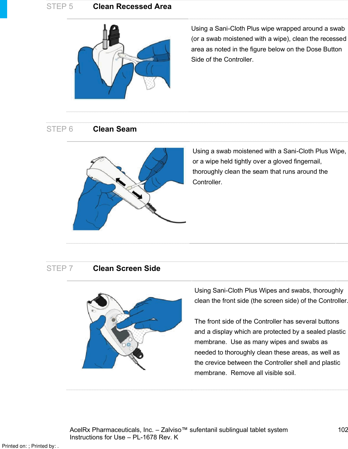 AcelRx Pharmaceuticals, Inc. –Zalviso™ sufentanil sublingual tablet system 102Instructions for Use –PL-1678 Rev. K STEP 5 Clean Recessed AreaUsing a Sani-Cloth Plus wipe wrapped around a swab (or a swab moistened with a wipe), clean the recessed area as noted in the figure below on the Dose Button Side of the Controller.STEP 6 Clean SeamUsing a swab moistened with a Sani-Cloth Plus Wipe, or a wipe held tightly over a gloved fingernail, thoroughly clean the seam that runs around the Controller.STEP 7Clean Screen SideUsing Sani-Cloth Plus Wipes and swabs, thoroughly clean the front side (the screen side) of the Controller.The front side of the Controller has several buttons and a display which are protected by a sealed plastic membrane.  Use as many wipes and swabs as needed to thoroughly clean these areas, as well as the crevice between the Controller shell and plastic membrane.  Remove all visible soil.Printed on: ; Printed by: .