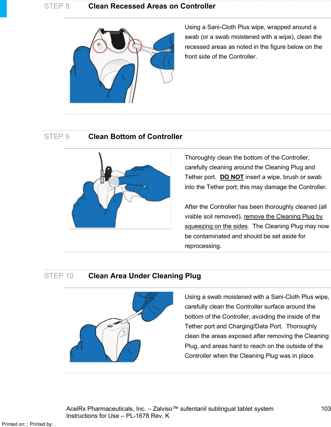 AcelRx Pharmaceuticals, Inc. –Zalviso™ sufentanil sublingual tablet system 103Instructions for Use –PL-1678 Rev. K STEP 8 Clean Recessed Areas on ControllerUsing a Sani-Cloth Plus wipe, wrapped around a swab (or a swab moistened with a wipe), clean the recessed areas as noted in the figure below on the front side of the Controller.STEP 9 Clean Bottom of ControllerThoroughly clean the bottom of the Controller, carefully cleaning around the Cleaning Plug and Tether port.  DO NOT insert a wipe, brush or swab into the Tether port; this may damage the Controller. After the Controller has been thoroughly cleaned (all visible soil removed), remove the Cleaning Plug by squeezing on the sides.  The Cleaning Plug may now be contaminated and should be set aside for reprocessing.STEP 10 Clean Area Under Cleaning PlugUsing a swab moistened with a Sani-Cloth Plus wipe, carefully clean the Controller surface around the bottom of the Controller, avoiding the inside of the Tether port and Charging/Data Port.  Thoroughly clean the areas exposed after removing the Cleaning Plug, and areas hard to reach on the outside of the Controller when the Cleaning Plug was in place.Printed on: ; Printed by: .