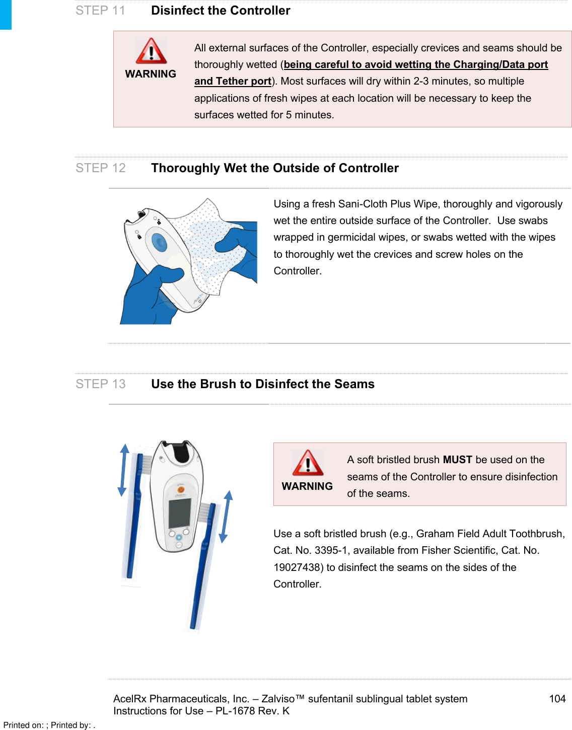 AcelRx Pharmaceuticals, Inc. –Zalviso™ sufentanil sublingual tablet system 104Instructions for Use –PL-1678 Rev. K STEP 11 Disinfect the ControllerWARNINGAll external surfaces of the Controller, especially crevices and seams should be thoroughly wetted (being careful to avoid wetting the Charging/Data port and Tether port). Most surfaces will dry within 2-3 minutes, so multiple applications of fresh wipes at each location will be necessary to keep the surfaces wetted for 5 minutes.  STEP 12Thoroughly Wet the Outside of ControllerUsing a fresh Sani-Cloth Plus Wipe, thoroughly and vigorouslywet the entire outside surface of the Controller.  Use swabs wrapped in germicidal wipes, or swabs wetted with the wipes to thoroughly wet the crevices and screw holes on the Controller.  STEP 13 Use the Brush to Disinfect the SeamsWARNINGA soft bristled brush MUST be used on the seams of the Controller to ensure disinfection of the seams.  Use a soft bristled brush (e.g., Graham Field Adult Toothbrush, Cat. No. 3395-1, available from Fisher Scientific, Cat. No. 19027438) to disinfect the seams on the sides of the Controller.Printed on: ; Printed by: .