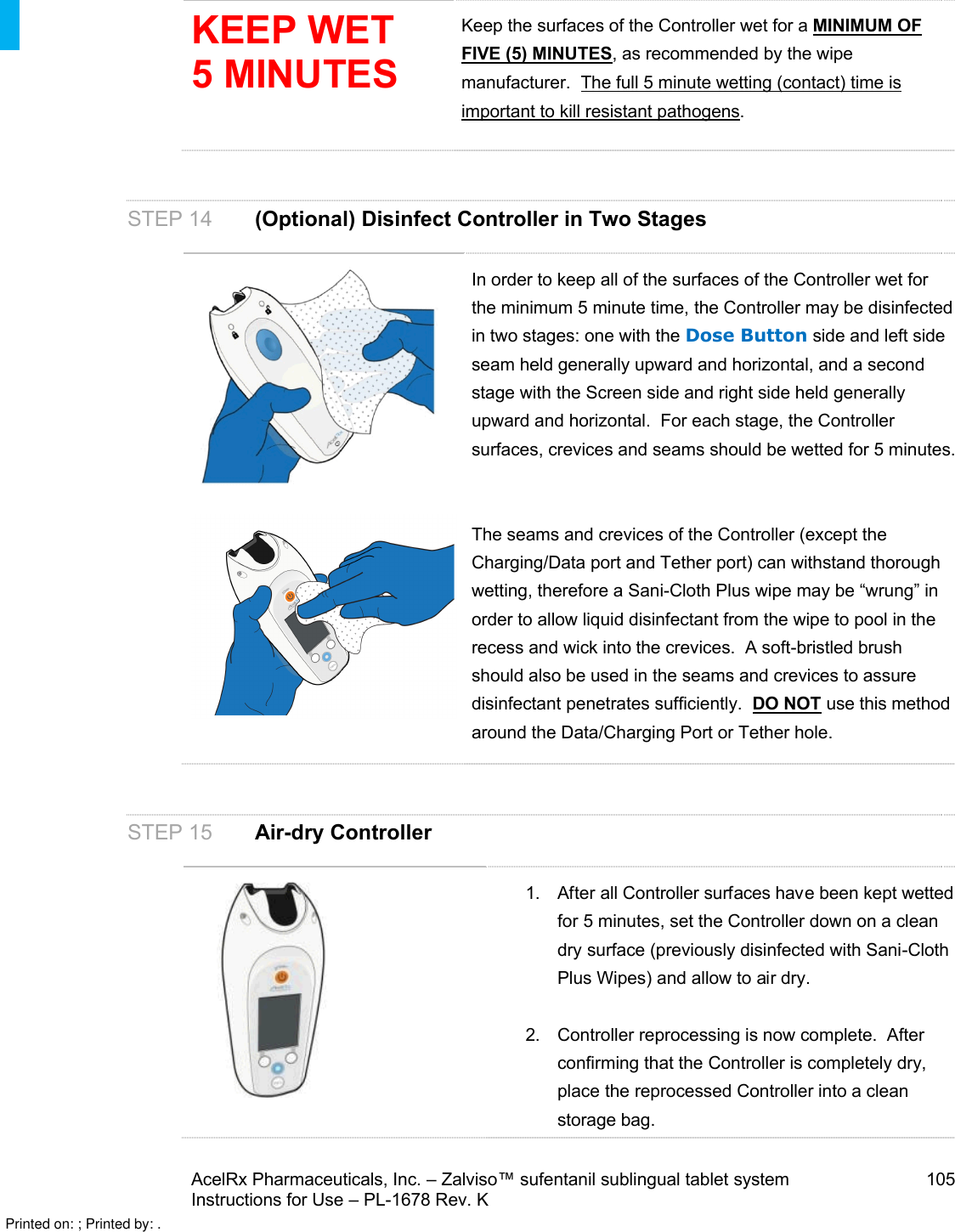 AcelRx Pharmaceuticals, Inc. –Zalviso™ sufentanil sublingual tablet system 105Instructions for Use –PL-1678 Rev. K KEEP WET 5 MINUTESKeep the surfaces of the Controller wet for a MINIMUM OF FIVE (5) MINUTES, as recommended by the wipe manufacturer.  The full 5 minute wetting (contact) time is important to kill resistant pathogens.STEP 14 (Optional) Disinfect Controller in Two StagesIn order to keep all of the surfaces of the Controller wet for the minimum 5 minute time, the Controller may be disinfected in two stages: one with the Dose Button side and left side seam held generally upward and horizontal, and a second stage with the Screen side and right side held generally upward and horizontal.  For each stage, the Controller surfaces, crevices and seams should be wetted for 5 minutes.  The seams and crevices of the Controller (except the Charging/Data port and Tether port) can withstand thorough wetting, therefore a Sani-Cloth Plus wipe may be “wrung” in order to allow liquid disinfectant from the wipe to pool in the recess and wick into the crevices.  A soft-bristled brush should also be used in the seams and crevices to assure disinfectant penetrates sufficiently.  DO NOT use this method around the Data/Charging Port or Tether hole.STEP 15 Air-dry Controller1. After all Controller surfaces have been kept wetted for 5 minutes, set the Controller down on a cleandry surface (previously disinfected with Sani-Cloth Plus Wipes) and allow to air dry.2. Controller reprocessing is now complete.  After confirming that the Controller is completely dry, place the reprocessed Controller into a clean storage bag.Printed on: ; Printed by: .