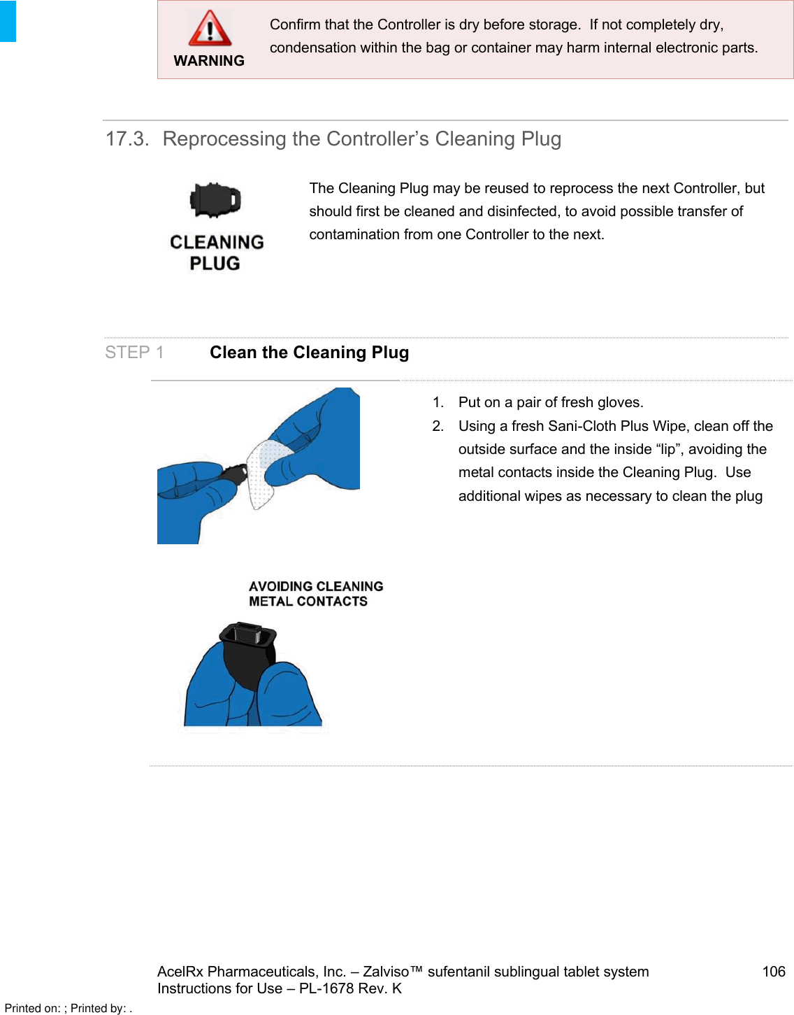 AcelRx Pharmaceuticals, Inc. –Zalviso™ sufentanil sublingual tablet system 106Instructions for Use –PL-1678 Rev. K WARNINGConfirm that the Controller is dry before storage.  If not completely dry, condensation within the bag or container may harm internal electronic parts.17.3. Reprocessing the Controller’s Cleaning PlugThe Cleaning Plug may be reused to reprocess the next Controller, but should first be cleaned and disinfected, to avoid possible transfer of contamination from one Controller to the next.STEP 1 Clean the Cleaning Plug1. Put on a pair of fresh gloves.2. Using a fresh Sani-Cloth Plus Wipe, clean off the outside surface and the inside “lip”, avoiding the metal contacts inside the Cleaning Plug.  Use additional wipes as necessary to clean the plugPrinted on: ; Printed by: .
