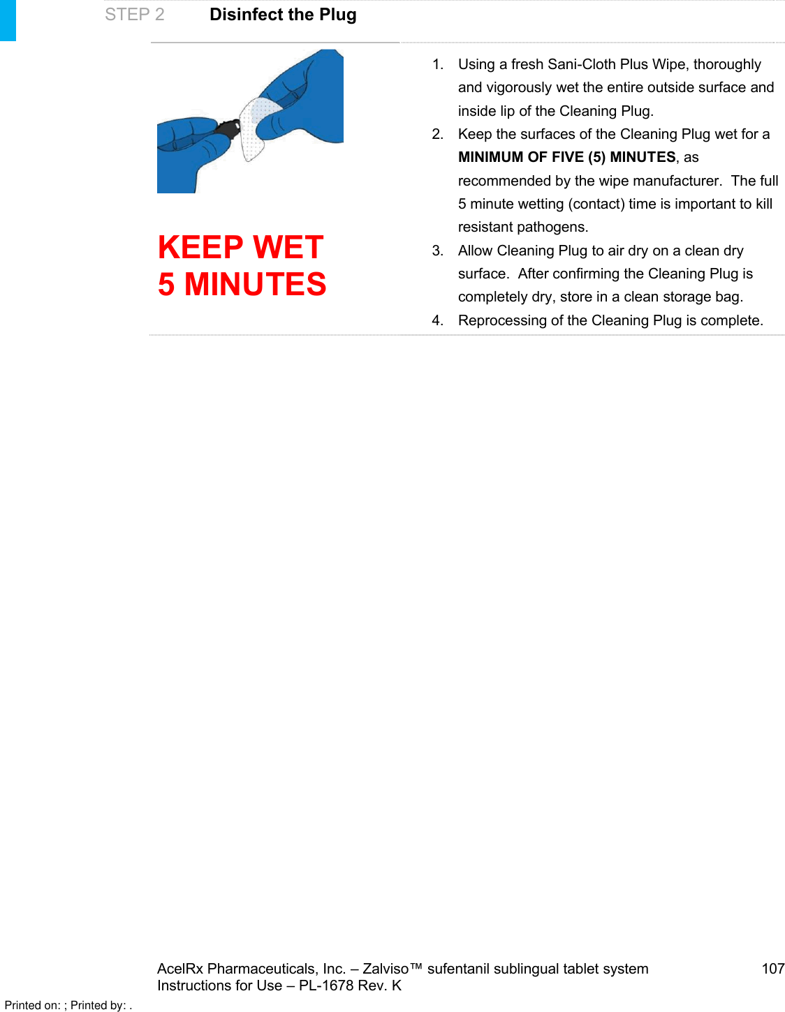 AcelRx Pharmaceuticals, Inc. –Zalviso™ sufentanil sublingual tablet system 107Instructions for Use –PL-1678 Rev. K STEP 2 Disinfect the PlugKEEP WET 5 MINUTES1. Using a fresh Sani-Cloth Plus Wipe, thoroughlyand vigorously wet the entire outside surface and inside lip of the Cleaning Plug.  2. Keep the surfaces of the Cleaning Plug wet for a MINIMUM OF FIVE (5) MINUTES, as recommended by the wipe manufacturer.  The full 5 minute wetting (contact) time is important to kill resistant pathogens.3. Allow Cleaning Plug to air dry on a clean dry surface.  After confirming the Cleaning Plug is completely dry, store in a clean storage bag.4. Reprocessing of the Cleaning Plug is complete.Printed on: ; Printed by: .