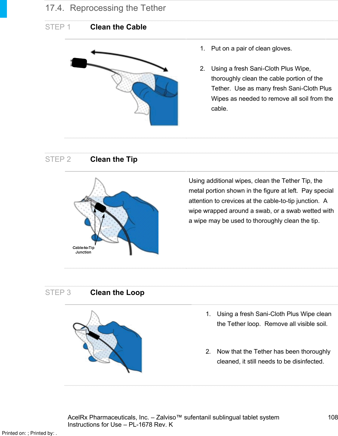 AcelRx Pharmaceuticals, Inc. –Zalviso™ sufentanil sublingual tablet system 108Instructions for Use –PL-1678 Rev. K 17.4. Reprocessing the TetherSTEP 1 Clean the Cable1. Put on a pair of clean gloves.2. Using a fresh Sani-Cloth Plus Wipe, thoroughly clean the cable portion of the Tether.  Use as many fresh Sani-Cloth Plus Wipes as needed to remove all soil from the cable.STEP 2 Clean the TipUsing additional wipes, clean the Tether Tip, the metal portion shown in the figure at left.  Pay special attention to crevices at the cable-to-tip junction.  Awipe wrapped around a swab, or a swab wetted with a wipe may be used to thoroughly clean the tip.STEP 3 Clean the Loop1. Using a fresh Sani-Cloth Plus Wipe clean the Tether loop.  Remove all visible soil.2. Now that the Tether has been thoroughly cleaned, it still needs to be disinfected.Printed on: ; Printed by: .