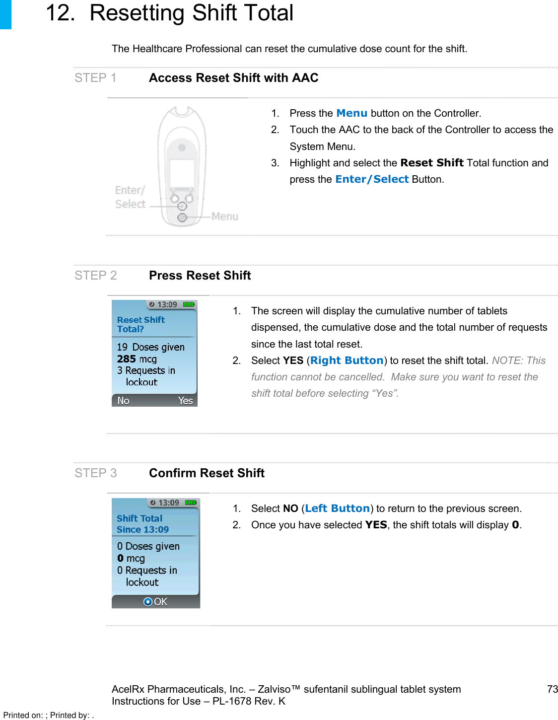 AcelRx Pharmaceuticals, Inc. –Zalviso™ sufentanil sublingual tablet system 73Instructions for Use –PL-1678 Rev. K 12. Resetting Shift TotalThe Healthcare Professional can reset the cumulative dose count for the shift. STEP 1 Access Reset Shift with AAC1. Press the Menu button on the Controller.2. Touch the AAC to the back of the Controller to access the System Menu.3. Highlight and select the Reset Shift Total function and press the Enter/Select Button.STEP 2 Press Reset Shift1. The screen will display the cumulative number of tabletsdispensed, the cumulative dose and the total number of requests since the last total reset. 2. Select YES (Right Button) to reset the shift total. NOTE:This function cannot be cancelled.  Make sure you want to reset the shift total before selecting “Yes”. STEP 3Confirm Reset Shift1. Select NO (Left Button) to return to the previous screen.2. Once you have selected YES, the shift totals will display 0. Printed on: ; Printed by: .