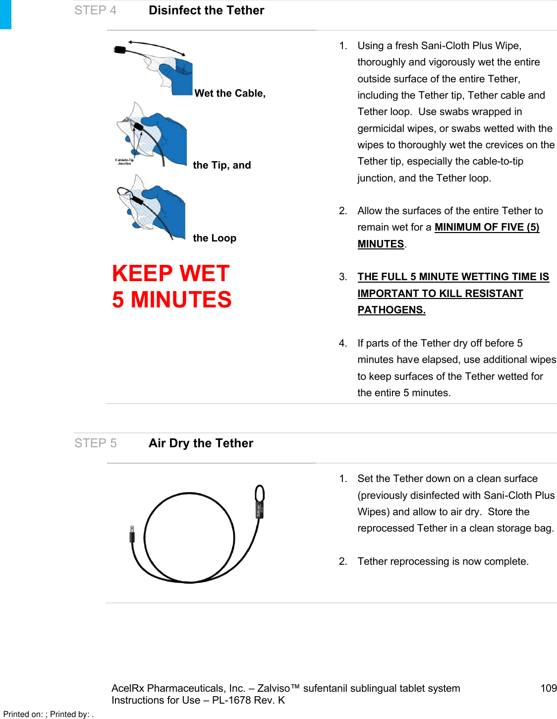 AcelRx Pharmaceuticals, Inc. –Zalviso™ sufentanil sublingual tablet system 109Instructions for Use –PL-1678 Rev. K STEP 4 Disinfect the TetherWet the Cable, the Tip, and  the LoopKEEP WET 5 MINUTES1. Using a fresh Sani-Cloth Plus Wipe, thoroughly and vigorously wet the entire outside surface of the entire Tether, including the Tether tip, Tether cable and Tether loop.  Use swabs wrapped in germicidal wipes, or swabs wetted with the wipes to thoroughly wet the crevices on the Tether tip, especially the cable-to-tip junction, and the Tether loop.2. Allow the surfaces of the entire Tether to remain wet for a MINIMUM OF FIVE (5) MINUTES.3. THE FULL 5 MINUTE WETTING TIME IS IMPORTANT TO KILL RESISTANT PATHOGENS.4. If parts of the Tether dry off before 5 minutes have elapsed, use additional wipes to keep surfaces of the Tether wetted for the entire 5 minutes.STEP 5Air Dry the Tether1. Set the Tether down on a clean surface (previously disinfected with Sani-Cloth Plus Wipes) and allow to air dry.  Store the reprocessed Tether in a clean storage bag.2. Tether reprocessing is now complete.  Printed on: ; Printed by: .