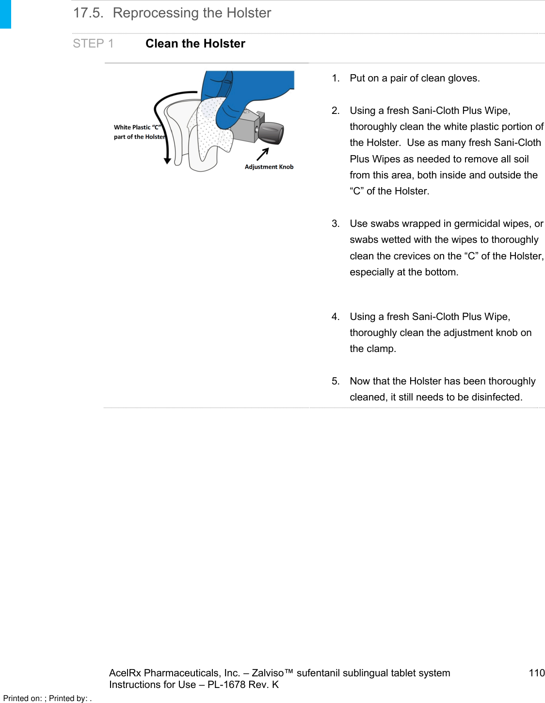AcelRx Pharmaceuticals, Inc. –Zalviso™ sufentanil sublingual tablet system 110Instructions for Use –PL-1678 Rev. K 17.5. Reprocessing the HolsterSTEP 1 Clean the Holster1. Put on a pair of clean gloves.2. Using a fresh Sani-Cloth Plus Wipe, thoroughly clean the white plastic portion of the Holster.  Use as many fresh Sani-Cloth Plus Wipes as needed to remove all soil from this area, both inside and outside the “C” of the Holster.3. Use swabs wrapped in germicidal wipes, or swabs wetted with the wipes to thoroughly clean the crevices on the “C” of the Holster, especially at the bottom.  4. Using a fresh Sani-Cloth Plus Wipe, thoroughly clean the adjustment knob on the clamp.5. Now that the Holster has been thoroughly cleaned, it still needs to be disinfected.Printed on: ; Printed by: .