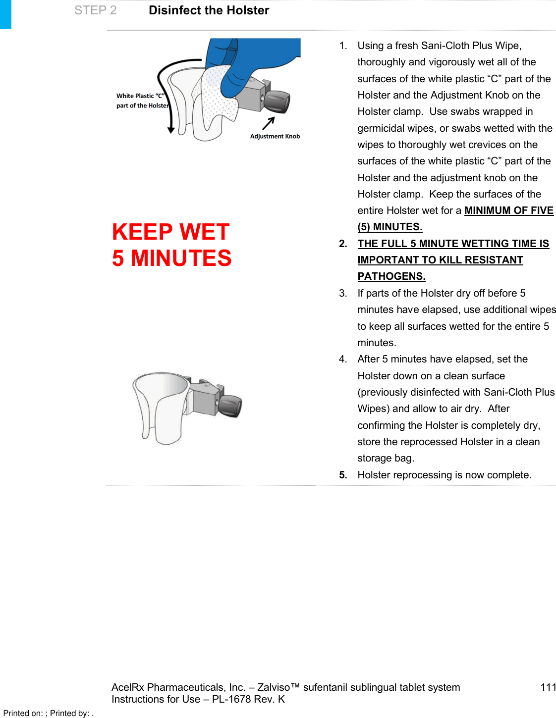 AcelRx Pharmaceuticals, Inc. –Zalviso™ sufentanil sublingual tablet system 111Instructions for Use –PL-1678 Rev. K STEP 2 Disinfect the HolsterKEEP WET 5 MINUTES1. Using a fresh Sani-Cloth Plus Wipe, thoroughly and vigorously wet all of the surfaces of the white plastic “C” part of the Holster and the Adjustment Knob on the Holster clamp.  Use swabs wrapped in germicidal wipes, or swabs wetted with the wipes to thoroughly wet crevices on the surfaces of the white plastic “C” part of the Holster and the adjustment knob on the Holster clamp.  Keep the surfaces of the entire Holster wet for a MINIMUM OF FIVE (5) MINUTES.2. THE FULL 5 MINUTE WETTING TIME IS IMPORTANT TO KILL RESISTANT PATHOGENS.3. If parts of the Holster dry off before 5 minutes haveelapsed, use additional wipes to keep all surfaces wetted for the entire 5 minutes.4. After 5 minutes haveelapsed, set the Holster down on a clean surface (previously disinfected with Sani-Cloth Plus Wipes) and allow to air dry.  After confirming the Holster is completely dry, store the reprocessed Holster in a clean storage bag.5.Holster reprocessing is now complete. Printed on: ; Printed by: .