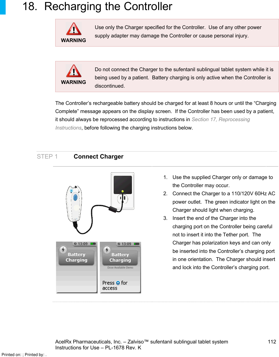 AcelRx Pharmaceuticals, Inc. –Zalviso™ sufentanil sublingual tablet system 112Instructions for Use –PL-1678 Rev. K 18. Recharging the ControllerWARNINGUse only the Charger specified for the Controller.  Use of any other power supply adapter may damage the Controller or cause personal injury.WARNINGDo not connect the Charger to the sufentanil sublingual tablet system while it is being used by a patient.  Battery charging is only active when the Controller is discontinued.The Controller’s rechargeable battery should be charged for at least 8 hours or until the “Charging Complete” message appears on the display screen.  If the Controller has been used by a patient, it should always be reprocessed according to instructions in Section 17, Reprocessing Instructions,before following the charging instructions below.STEP 1 Connect Charger1. Use the supplied Charger only or damage to the Controller may occur.2. Connect the Charger to a 110/120V 60Hz AC power outlet.  The green indicator light on the Charger should light when charging.3. Insert the end of the Charger into the charging port on the Controller being careful not to insert it into the Tether port.  The Charger has polarization keys and can only be inserted into the Controller’s charging port in one orientation.  The Charger should insert and lock into the Controller’s charging port.Printed on: ; Printed by: .