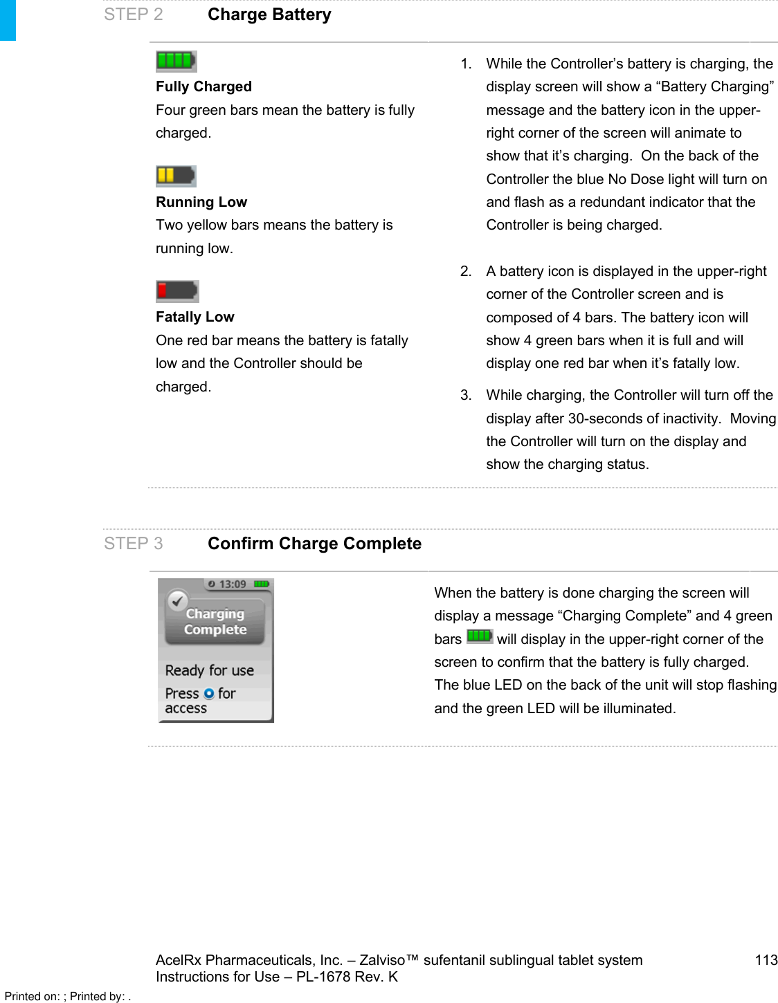 AcelRx Pharmaceuticals, Inc. –Zalviso™ sufentanil sublingual tablet system 113Instructions for Use –PL-1678 Rev. K STEP 2 Charge BatteryFully ChargedFour green bars mean the battery isfully charged.Running LowTwo yellow bars means the battery is running low. Fatally LowOne red bar means the battery is fatally low and the Controller should be charged.1. While the Controller’s battery is charging, the display screen will show a “Battery Charging” message and the battery icon in the upper-right corner of the screen will animate to show that it’s charging.  On the back of the Controller the blue No Dose light will turn on and flash as a redundant indicator that the Controller is being charged. 2. A battery icon is displayed in the upper-right corner of the Controller screen and is composed of 4 bars. The battery icon will show 4 green bars when it is full and will display one red bar when it’s fatally low.3. While charging, the Controller will turn off the display after 30-seconds of inactivity.  Moving the Controller will turn on the display and show the charging status.STEP 3 Confirm Charge CompleteWhen the battery is done charging the screen will display a message “Charging Complete” and 4 green bars  will display in the upper-right corner of the screen to confirm that the battery is fully charged. The blue LED on the back of the unit will stop flashing and the green LED will be illuminated.Printed on: ; Printed by: .