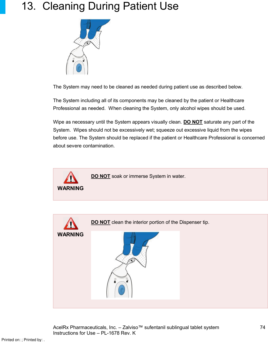 AcelRx Pharmaceuticals, Inc. –Zalviso™ sufentanil sublingual tablet system 74Instructions for Use –PL-1678 Rev. K 13. Cleaning During Patient UseThe System may need to be cleaned as needed during patient use as described below.The System including all of its components may be cleaned by the patient or Healthcare Professional as needed.  When cleaning the System,only alcohol wipes should be used.Wipe as necessary until the System appears visually clean. DO NOT saturate any part of the System.  Wipes should not be excessively wet; squeeze out excessive liquid from the wipes before use. The System should be replaced if the patient or Healthcare Professional is concerned about severe contamination.WARNINGDO NOT soak or immerse System in water.WARNINGDO NOT clean the interior portion of the Dispenser tip.Printed on: ; Printed by: .