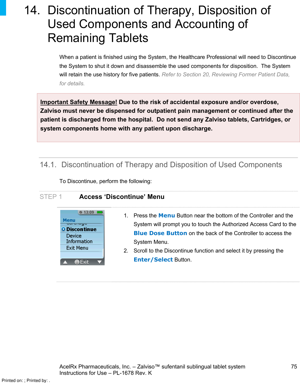 AcelRx Pharmaceuticals, Inc. –Zalviso™ sufentanil sublingual tablet system 75Instructions for Use –PL-1678 Rev. K 14. Discontinuation of Therapy, Disposition of Used Components and Accounting of Remaining TabletsWhen a patient is finished using the System,the Healthcare Professional will need to Discontinue the System to shut it down and disassemble the used components for disposition.  The System will retain the use history for five patients. Refer to Section 20, Reviewing Former Patient Data,for details.Important Safety Message! Due to the risk of accidental exposure and/or overdose, Zalviso must never be dispensed for outpatient pain management or continued after the patient is discharged from the hospital. Do not send any Zalviso tablets, Cartridges, or system components home with any patient upon discharge.14.1. Discontinuation of Therapy and Disposition of Used ComponentsTo Discontinue,perform the following:STEP 1 Access ‘Discontinue’ Menu1. Press the Menu Button near the bottom of the Controller and the System will prompt you to touch the Authorized Access Card to the Blue Dose Button on the back of the Controller to access the System Menu.2. Scroll to the Discontinue function and select it by pressing the Enter/Select Button.Printed on: ; Printed by: .