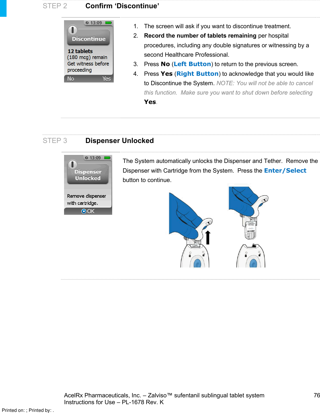 AcelRx Pharmaceuticals, Inc. –Zalviso™ sufentanil sublingual tablet system 76Instructions for Use –PL-1678 Rev. K STEP 2 Confirm ‘Discontinue’1. The screen will ask if you want to discontinue treatment.  2. Record the number of tablets remaining per hospital procedures, including any double signatures or witnessing by a second Healthcare Professional. 3. Press No (Left Button) to return to the previous screen.4. Press Yes (Right Button) to acknowledge that you would like to Discontinue the System.NOTE: You will not be able to cancel this function.  Make sure you want to shut down before selecting Yes.STEP 3 Dispenser UnlockedThe System automatically unlocks the Dispenser and Tether.  Remove the Dispenser with Cartridge from the System.  Press the Enter/Selectbutton to continue.Printed on: ; Printed by: .
