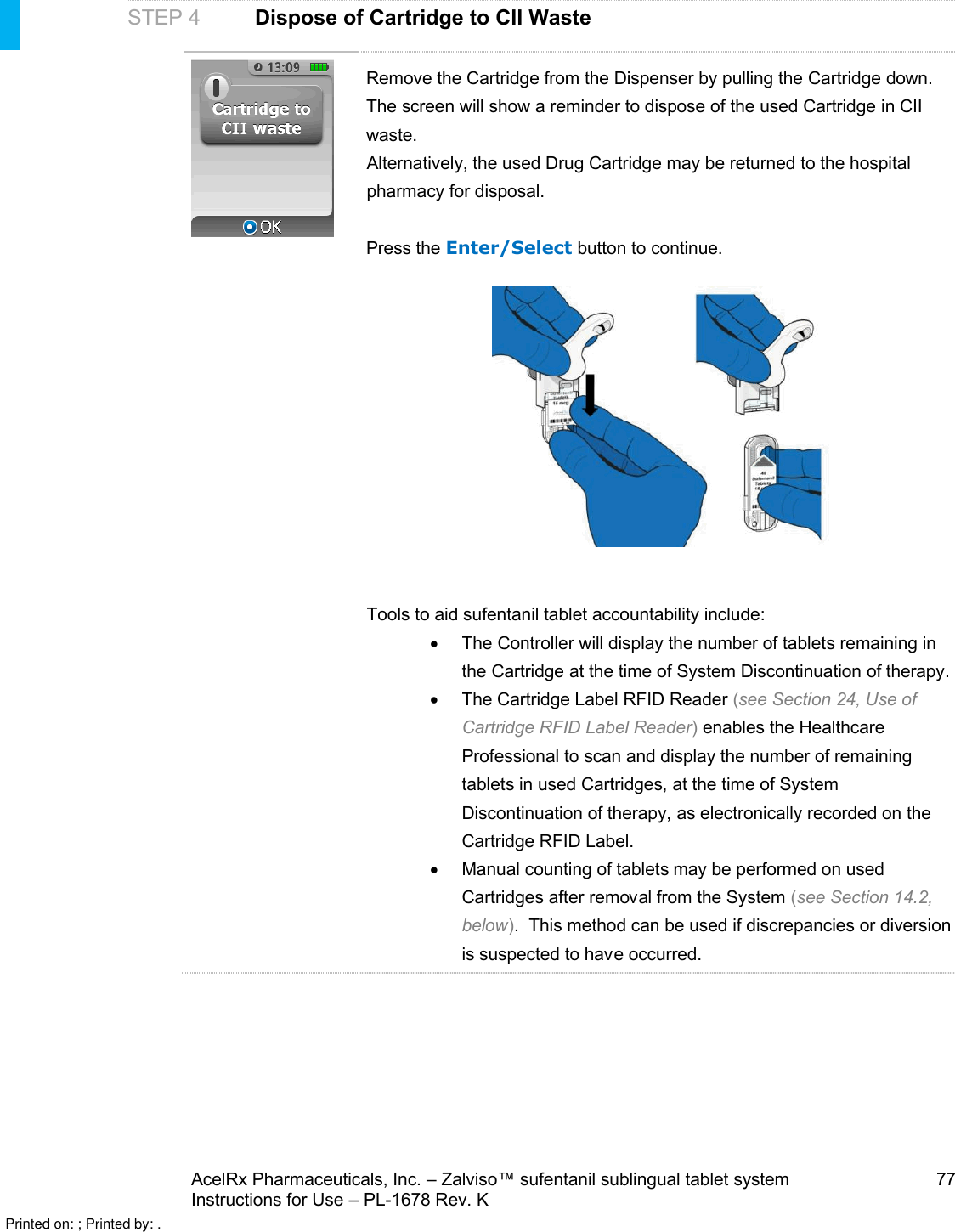 AcelRx Pharmaceuticals, Inc. –Zalviso™ sufentanil sublingual tablet system 77Instructions for Use –PL-1678 Rev. K STEP 4Dispose of Cartridge to CII WasteRemove the Cartridge from the Dispenser by pulling the Cartridge down.The screen will show a reminder to dispose of the used Cartridge in CII waste.  Alternatively, the used Drug Cartridge may be returned to the hospital pharmacy for disposal.  Press the Enter/Select button to continue.Tools to aid sufentanil tablet accountability include: The Controller will display the number of tabletsremaining in the Cartridge at the time of System Discontinuation of therapy.The Cartridge Label RFID Reader (see Section 24, Use of Cartridge RFID Label Reader)enables the Healthcare Professional to scan and display the number of remaining tablets in used Cartridges, at the time of System Discontinuation of therapy, as electronically recorded on the Cartridge RFID Label.Manual counting of tablets may be performed on used Cartridges after removal from the System (see Section 14.2, below).  This method can be used if discrepancies or diversion is suspected to have occurred.Printed on: ; Printed by: .