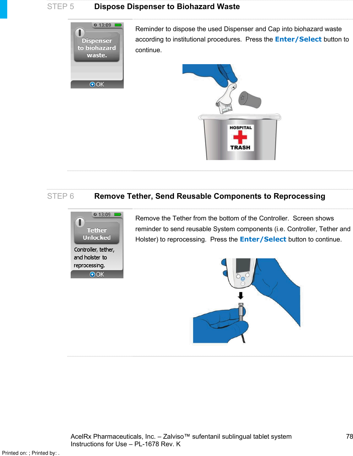 AcelRx Pharmaceuticals, Inc. –Zalviso™ sufentanil sublingual tablet system 78Instructions for Use –PL-1678 Rev. KSTEP 5Dispose Dispenser to Biohazard WasteReminder to dispose the used Dispenser and Cap into biohazard wasteaccording to institutional procedures.  Press the Enter/Select button to continue.STEP 6Remove Tether, Send Reusable Components to ReprocessingRemove the Tether from the bottom of the Controller.  Screen showsreminder to send reusable System components (i.e. Controller, Tether and Holster) to reprocessing.  Press the Enter/Select button to continue.Printed on: ; Printed by: .