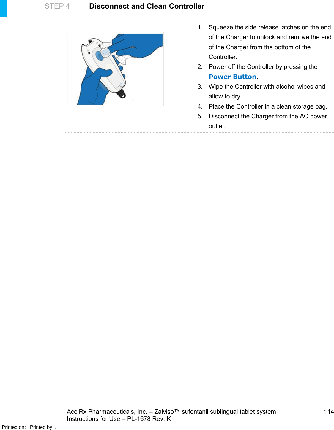 AcelRx Pharmaceuticals, Inc. –Zalviso™ sufentanil sublingual tablet system 114Instructions for Use –PL-1678 Rev. K STEP 4 Disconnect and Clean Controller1. Squeeze the side release latches on the end of the Charger to unlock and remove the end of the Charger from the bottom of the Controller.  2. Power off the Controller by pressing the Power Button.3. Wipe the Controller with alcohol wipes and allow to dry.4. Place the Controller in a clean storage bag.5. Disconnect the Charger from the AC power outlet.Printed on: ; Printed by: .