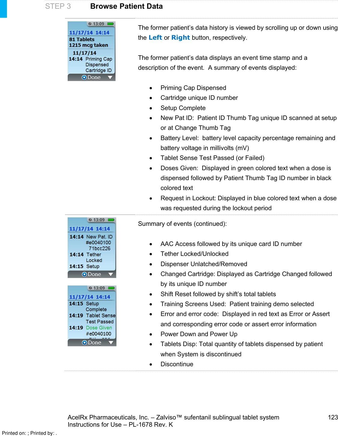 AcelRx Pharmaceuticals, Inc. –Zalviso™ sufentanil sublingual tablet system 123Instructions for Use –PL-1678 Rev. K STEP 3 Browse Patient DataThe former patient’s data history is viewed by scrolling up or down using the Left or Right button, respectively.  The former patient’s data displays an event time stamp and a description of the event.  A summary of events displayed:Priming Cap DispensedCartridge unique ID numberSetup CompleteNew Pat ID:  Patient ID Thumb Tag unique ID scanned at setup or at Change Thumb TagBattery Level:  battery level capacity percentage remaining and battery voltage in millivolts (mV)Tablet Sense Test Passed (or Failed)Doses Given:  Displayed in green colored text when a dose is dispensed followed by Patient Thumb Tag ID number in black colored textRequest in Lockout: Displayed in blue colored text when a dose was requested during the lockout periodSummary of events (continued):AAC Access followed by its unique card ID numberTether Locked/UnlockedDispenser Unlatched/RemovedChanged Cartridge: Displayed as Cartridge Changed followed by its unique ID numberShift Reset followed by shift’s total tabletsTraining Screens Used:  Patient training demo selectedError and error code:  Displayed in red text as Error or Assert and corresponding error code or assert error informationPower Down and Power UpTablets Disp: Total quantity of tablets dispensed by patient when System is discontinuedDiscontinuePrinted on: ; Printed by: .