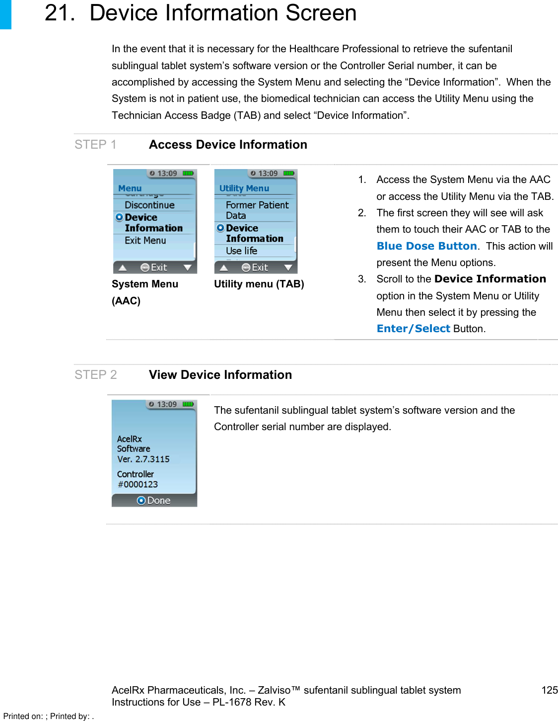 AcelRx Pharmaceuticals, Inc. –Zalviso™ sufentanil sublingual tablet system 125Instructions for Use –PL-1678 Rev. K 21. Device Information ScreenIn the event that it is necessary for the Healthcare Professional to retrieve the sufentanil sublingual tablet system’s software version or the Controller Serial number, it can be accomplished by accessing the System Menu and selecting the “Device Information”.  When the System is not in patient use, the biomedical technician can access the Utility Menu using the Technician Access Badge (TAB) and select “Device Information”.STEP 1 Access Device InformationSystem Menu (AAC)Utility menu (TAB)1. Access the System Menu via the AAC or access the Utility Menu via the TAB.2. The first screen they will see will ask them to touch their AAC or TAB to the Blue Dose Button.  This action will present the Menu options.3. Scroll to the Device Informationoption in the System Menu or Utility Menu then select it by pressing the Enter/Select Button.             STEP 2 View Device InformationThe sufentanil sublingual tablet system’s software version and the Controller serial number are displayed.Printed on: ; Printed by: .