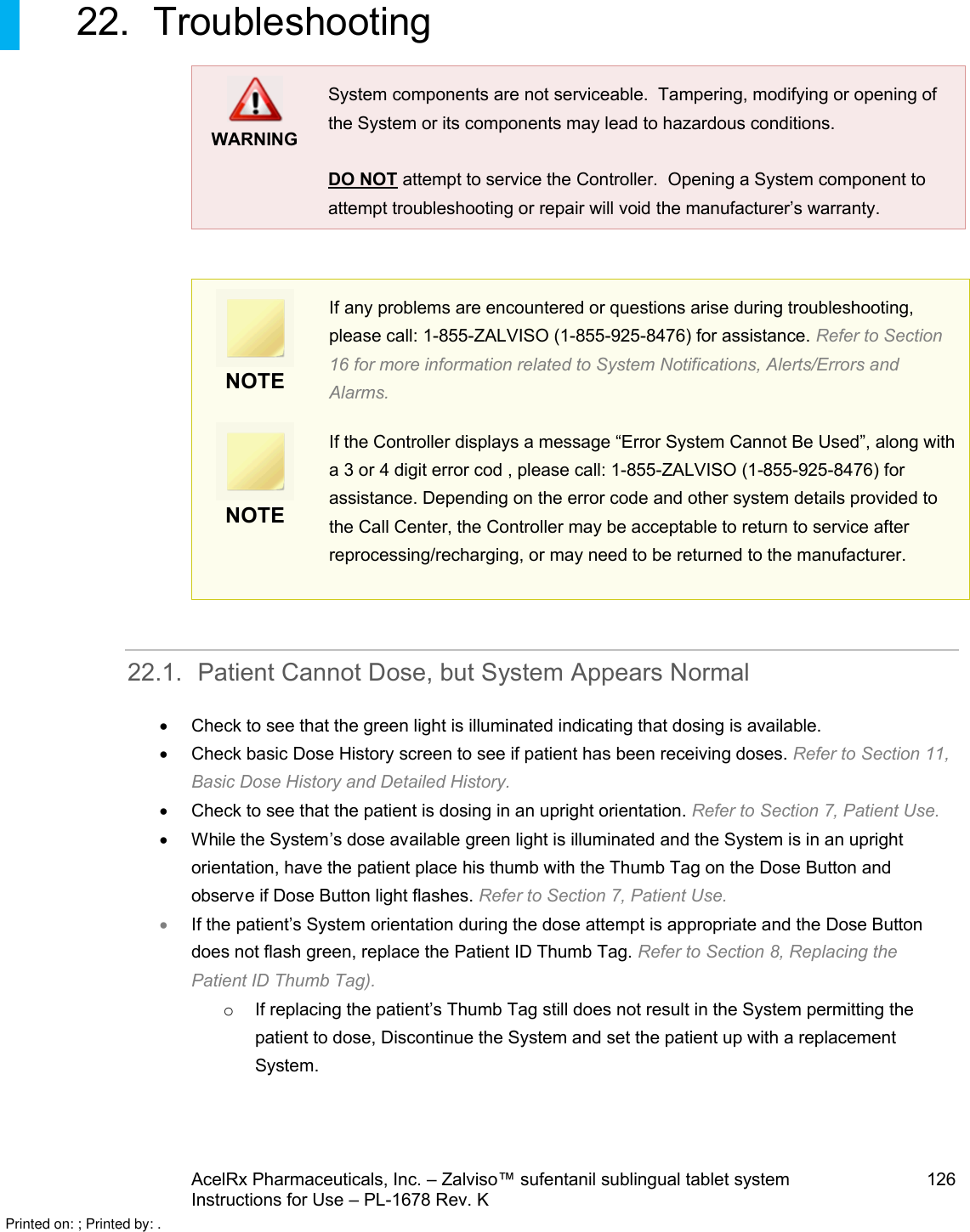 AcelRx Pharmaceuticals, Inc. –Zalviso™ sufentanil sublingual tablet system 126Instructions for Use –PL-1678 Rev. K 22. TroubleshootingWARNINGSystem components are not serviceable.  Tampering, modifying or opening of the System or its components may lead to hazardous conditions.    DO NOT attempt to service the Controller.  Opening a System component to attempt troubleshooting or repair will void the manufacturer’s warranty.NOTEIf any problems are encountered or questions arise during troubleshooting, please call: 1-855-ZALVISO (1-855-925-8476) for assistance. Refer to Section 16 for more information related to System Notifications, Alerts/Errors and Alarms.NOTEIf the Controller displays a message “Error System Cannot Be Used”, along with a 3 or 4 digit error cod , please call: 1-855-ZALVISO (1-855-925-8476) for assistance. Depending on the error code and other system details provided to the Call Center, the Controller may be acceptable to return to service after reprocessing/recharging, or may need to be returned to the manufacturer. 22.1. Patient Cannot Dose, but System Appears NormalCheck to see that the green light is illuminated indicating that dosing is available.Check basic Dose History screen to see if patient has been receiving doses. Refer to Section 11, Basic Dose History and Detailed History.Check to see that the patient is dosing in an upright orientation. Refer to Section 7, Patient Use.While the System’s dose available green light is illuminated and the System is in an upright orientation, have the patient place his thumb with the Thumb Tag on the Dose Button and observe if Dose Button light flashes. Refer to Section 7, Patient Use.If the patient’s System orientation during the dose attempt is appropriate and the Dose Button does not flash green, replace the Patient ID Thumb Tag. Refer to Section 8, Replacing the Patient ID Thumb Tag).oIf replacing the patient’s Thumb Tag still does not result in the System permitting the patient to dose, Discontinue the System and set the patient up with a replacement System.Printed on: ; Printed by: .