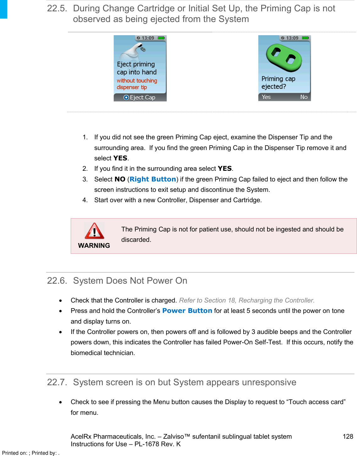 AcelRx Pharmaceuticals, Inc. –Zalviso™ sufentanil sublingual tablet system 128Instructions for Use –PL-1678 Rev. K 22.5. During Change Cartridge or Initial Set Up, the Priming Cap is not observed as being ejected from the System1. If you did not see the green Priming Cap eject, examine the Dispenser Tip and the surrounding area.  If you find the green Priming Cap in the Dispenser Tip remove it and select YES. 2. If you find it in the surrounding area select YES.3. Select NO (Right Button) if the green Priming Cap failed to eject and then follow the screen instructions to exit setup and discontinue the System.  4. Start over with a new Controller, Dispenser and Cartridge.WARNINGThe Priming Cap is not for patient use, should not be ingested and should bediscarded.22.6. System Does Not Power OnCheck that the Controller is charged. Refer to Section 18, Recharging the Controller.Press and hold the Controller’s Power Button for at least 5 seconds until the power on tone and display turns on.If the Controller powers on, then powers off and is followed by 3 audible beeps and the Controller powersdown, this indicates the Controller has failed Power-On Self-Test.  If this occurs, notify the biomedical technician.22.7. System screen is on but System appears unresponsiveCheck to see if pressing the Menu button causes the Display to request to “Touch access card” for menu.Printed on: ; Printed by: .