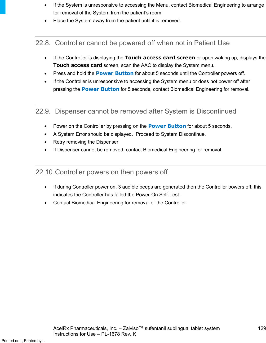 AcelRx Pharmaceuticals, Inc. –Zalviso™ sufentanil sublingual tablet system 129Instructions for Use –PL-1678 Rev. K If the System is unresponsive to accessing the Menu, contact Biomedical Engineering to arrange for removal of the System from the patient’s room.Place the System away from the patient until it is removed.22.8. Controller cannot be powered off when not in Patient UseIf the Controller is displaying the Touch access card screen or upon waking up, displays the Touch access card screen, scan the AAC to display the System menu.Press and hold the Power Button for about 5 seconds until the Controller powers off.  If the Controller is unresponsive to accessing the System menu or does not power off after pressing the Power Button for 5 seconds, contact Biomedical Engineering for removal.22.9. Dispenser cannot be removed after System is DiscontinuedPower on the Controller by pressing on the Power Button for about 5 seconds.A System Error should be displayed.  Proceed to System Discontinue.  Retry removing the Dispenser. If Dispenser cannot be removed,contact Biomedical Engineering for removal.22.10.Controller powers on then powers offIf during Controller power on, 3 audible beeps are generated then the Controller powers off, this indicates the Controller has failed the Power-On Self-Test. Contact Biomedical Engineering for removal of the Controller.Printed on: ; Printed by: .