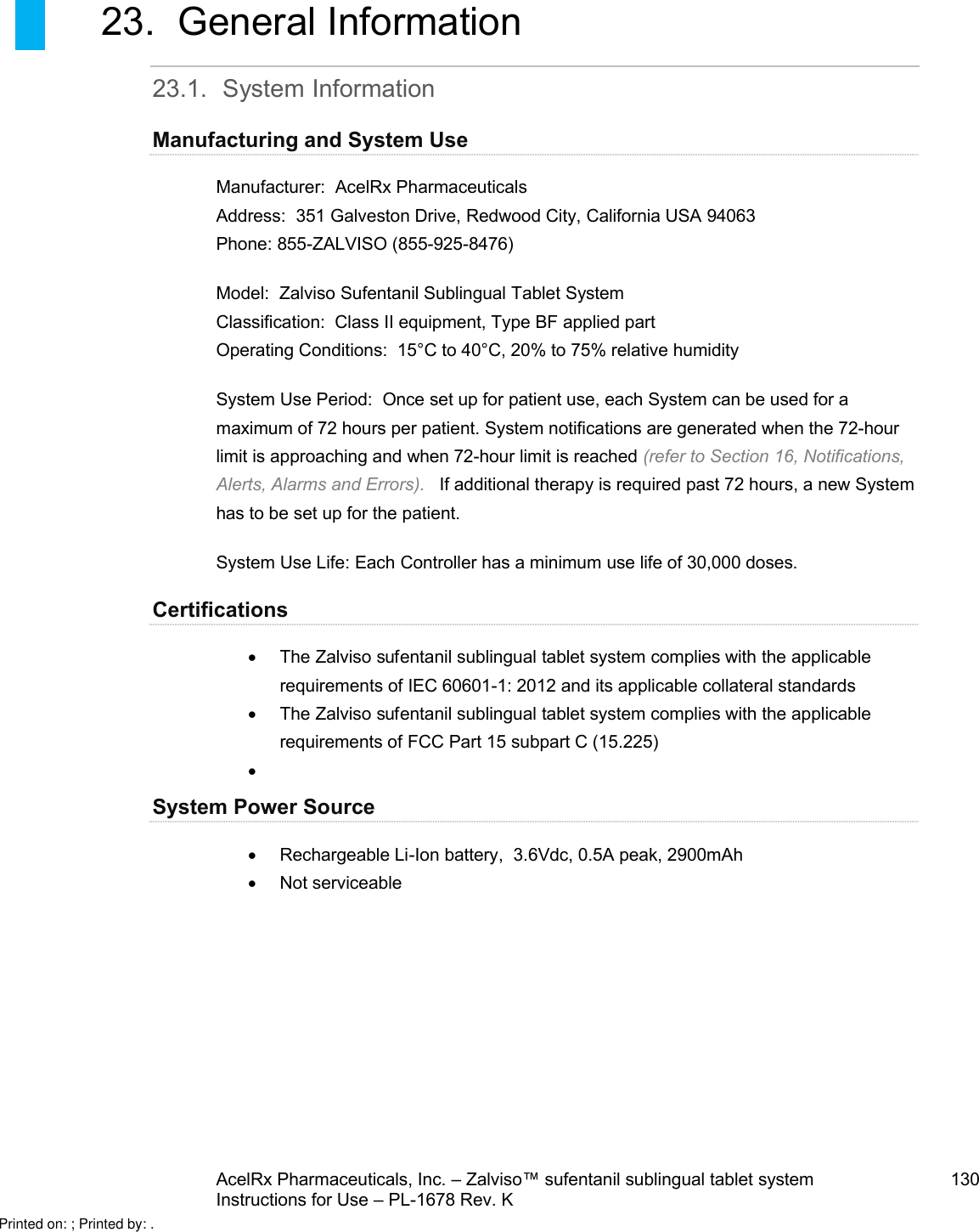 AcelRx Pharmaceuticals, Inc. –Zalviso™ sufentanil sublingual tablet system 130Instructions for Use –PL-1678 Rev. K 23. General Information23.1. System InformationManufacturing and System UseManufacturer:  AcelRx PharmaceuticalsAddress:  351 Galveston Drive, Redwood City, California USA 94063Phone: 855-ZALVISO (855-925-8476)Model: Zalviso Sufentanil Sublingual Tablet SystemClassification:  Class II equipment, Type BF applied partOperating Conditions:  15°C to 40°C, 20% to 75% relative humiditySystem Use Period:  Once set up for patient use, each System can be used for a maximum of 72 hours per patient. System notifications are generatedwhen the 72-hour limit is approaching and when 72-hour limit is reached (refer to Section 16, Notifications, Alerts, Alarms and Errors).   If additional therapy is required past 72 hours, a new System has to be set up for the patient.  System Use Life: Each Controller has a minimum use life of 30,000 doses. CertificationsThe Zalviso sufentanil sublingual tablet system complies with the applicable requirements of IEC 60601-1: 2012 and its applicable collateral standardsThe Zalviso sufentanil sublingual tabletsystem complies with the applicable requirements of FCC Part 15 subpart C (15.225) System Power SourceRechargeable Li-Ion battery,  3.6Vdc, 0.5A peak, 2900mAhNot serviceablePrinted on: ; Printed by: .