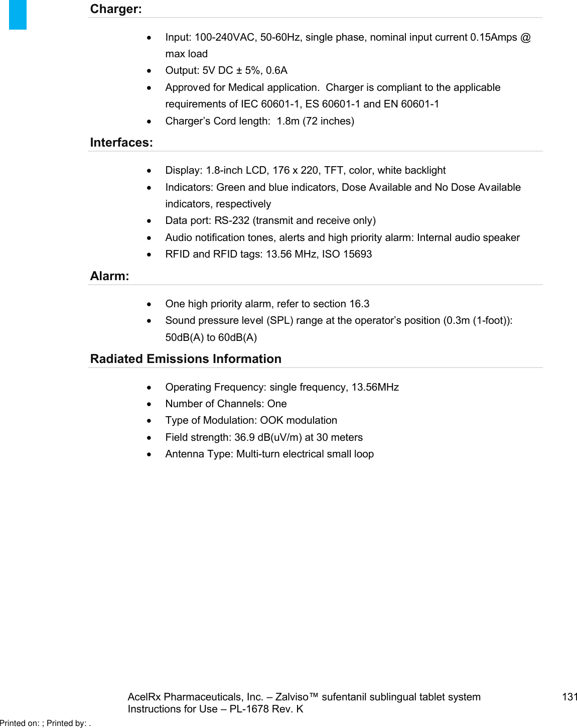 AcelRx Pharmaceuticals, Inc. –Zalviso™ sufentanil sublingual tablet system 131Instructions for Use –PL-1678 Rev. K Charger:Input: 100-240VAC, 50-60Hz, single phase, nominal input current 0.15Amps @ max loadOutput: 5V DC ±5%, 0.6AApproved for Medical application.  Charger is compliant to the applicable requirements of IEC 60601-1, ES 60601-1 and EN 60601-1Charger’s Cord length:  1.8m (72 inches)Interfaces:Display: 1.8-inch LCD,176 x 220, TFT, color, white backlightIndicators: Green and blue indicators, Dose Available and No Dose Available indicators, respectivelyData port: RS-232 (transmit and receive only)Audio notification tones, alerts and high priority alarm: Internal audio speakerRFID and RFID tags: 13.56 MHz, ISO 15693Alarm:One high priority alarm, refer to section 16.3Sound pressure level (SPL) range at the operator’s position (0.3m (1-foot)): 50dB(A) to 60dB(A)Radiated Emissions InformationOperating Frequency: single frequency, 13.56MHzNumber of Channels: OneType of Modulation: OOK modulationField strength: 36.9 dB(uV/m) at 30 metersAntenna Type: Multi-turn electrical small loopPrinted on: ; Printed by: .