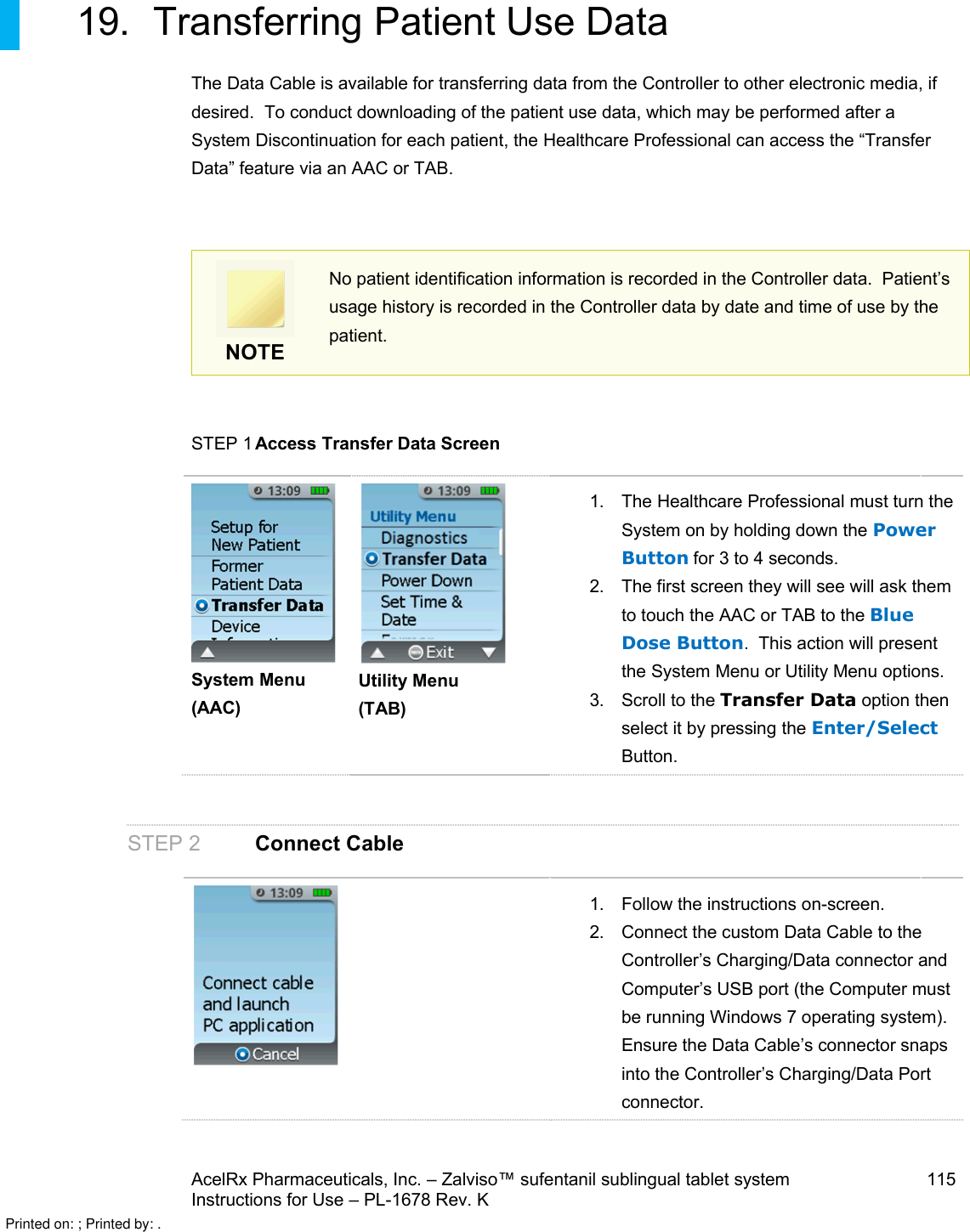 AcelRx Pharmaceuticals, Inc. –Zalviso™ sufentanil sublingual tablet system 115Instructions for Use –PL-1678 Rev. K 19. Transferring Patient Use DataThe Data Cable is available for transferring data from the Controller to other electronic media, if desired.  To conduct downloading of the patient use data, which may be performed after a System Discontinuation for each patient, the Healthcare Professional can access the “Transfer Data” feature via an AAC or TAB.NOTENo patient identification information is recorded in the Controller data.  Patient’s usage history is recorded in the Controller data by date and time of use by the patient.STEP 1 Access Transfer Data ScreenSystem Menu (AAC)Utility Menu(TAB)1. The Healthcare Professional must turn the System on by holding down the Power Button for 3 to 4 seconds.2. The first screen they will see will ask them to touch the AAC or TAB to the Blue Dose Button.  This action will present the System Menu or Utility Menu options.3. Scroll to the Transfer Data option thenselect it by pressing the Enter/SelectButton. STEP 2 Connect Cable1. Follow the instructions on-screen.2. Connect the custom Data Cable to the Controller’s Charging/Data connector and Computer’s USB port (the Computer must be running Windows 7 operating system).  Ensure the Data Cable’s connector snaps into the Controller’s Charging/Data Port connector.Printed on: ; Printed by: .