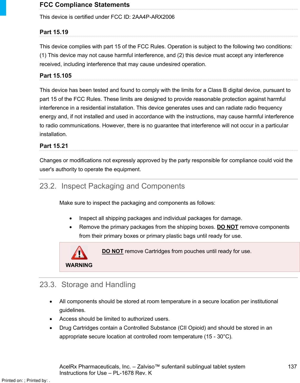 AcelRx Pharmaceuticals, Inc. –Zalviso™ sufentanil sublingual tablet system 137Instructions for Use –PL-1678 Rev. K FCC Compliance StatementsThis device is certified under FCC ID: 2AA4P-ARX2006Part 15.19This device complies with part 15 of the FCC Rules. Operation is subject to the following two conditions: (1) This device may not cause harmful interference, and (2) this device must accept any interference received, including interference that may cause undesired operation.Part 15.105This device has been tested and found to comply with the limits for a Class B digital device, pursuant to part 15 of the FCC Rules. These limits are designed to provide reasonable protection against harmful interference in a residential installation. This device generates uses and can radiate radio frequency energy and, if not installed and used in accordance with the instructions, may cause harmful interference to radio communications. However, there is no guarantee that interference will not occur in a particular installation.Part 15.21Changes or modifications not expressly approved by the party responsible for compliance could void the user&apos;s authority to operate the equipment.23.2. Inspect Packaging and ComponentsMake sure to inspect the packaging and components as follows:Inspect all shipping packages and individual packages for damage.Remove the primary packages from the shipping boxes. DO NOT remove components from their primary boxes or primary plastic bags until ready for use.WARNINGDO NOT remove Cartridges from pouches until ready for use.    23.3. Storage and HandlingAll components should be stored at room temperature in a secure location per institutional guidelines.Access should be limited to authorized users.Drug Cartridges contain a Controlled Substance (CII Opioid) and should be stored in an appropriate secure location at controlled room temperature (15 -30°C).Printed on: ; Printed by: .