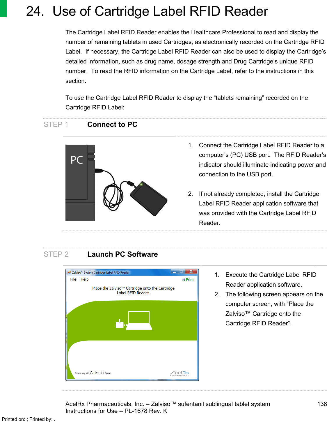 AcelRx Pharmaceuticals, Inc. –Zalviso™ sufentanil sublingual tablet system 138Instructions for Use –PL-1678 Rev. K24. Use of Cartridge Label RFID ReaderThe Cartridge Label RFID Reader enables the Healthcare Professional to read and display the number of remaining tabletsin used Cartridges, as electronically recorded on the Cartridge RFIDLabel.  If necessary, the Cartridge Label RFID Reader can also be used to display the Cartridge’s detailed information,such as drug name, dosage strength and Drug Cartridge’s unique RFID number.  To read the RFID information on the Cartridge Label,refer to the instructions in this section.To use the Cartridge Label RFID Reader to display the “tabletsremaining”recorded on the Cartridge RFID Label:STEP 1 Connect to PC1. Connect the Cartridge Label RFID Reader to a computer’s (PC) USB port.  The RFID Reader’s indicator should illuminate indicating power and connection to the USB port.2. If not already completed, install the Cartridge Label RFID Reader application software that was provided with the Cartridge Label RFID Reader.STEP 2 Launch PC Software1. Execute the Cartridge Label RFID Reader application software.2. The following screen appears on the computer screen, with “Place the Zalviso™Cartridge onto the Cartridge RFID Reader”.Printed on: ; Printed by: .