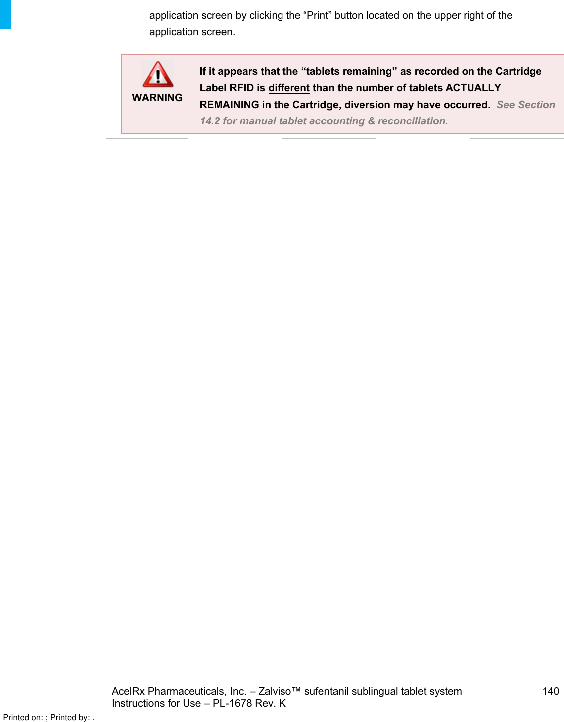 AcelRx Pharmaceuticals, Inc. –Zalviso™ sufentanil sublingual tablet system 140Instructions for Use –PL-1678 Rev. K application screen by clicking the “Print” button located on the upper right of the application screen.WARNINGIf it appears that the “tablets remaining”as recorded on the Cartridge Label RFID is different than the number of tablets ACTUALLY REMAINING in the Cartridge, diversion may have occurred.  See Section 14.2 for manual tablet accounting &amp; reconciliation.    Printed on: ; Printed by: .