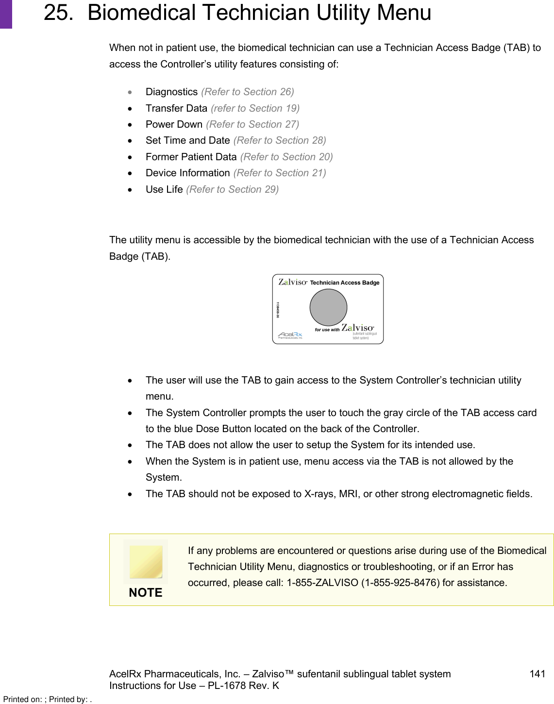 AcelRx Pharmaceuticals, Inc. –Zalviso™ sufentanil sublingual tablet system 141Instructions for Use –PL-1678 Rev. K 25. Biomedical Technician Utility MenuWhen not in patient use, the biomedical technician can use a Technician Access Badge (TAB) to access the Controller’s utility features consisting of:Diagnostics (Refer to Section 26)Transfer Data (refer to Section 19)Power Down (Refer to Section 27)Set Time and Date (Refer to Section 28)Former Patient Data (Refer to Section 20)Device Information (Refer to Section 21)Use Life (Refer to Section 29)The utility menu is accessible by the biomedical technician with the use of a Technician Access Badge (TAB).  The user will use the TAB to gain access to the System Controller’s technician utilitymenu.The System Controller prompts the user to touch the gray circle of the TAB access cardto the blue Dose Button located on the back of the Controller.The TAB does not allow the user to setup the System for its intended use.When the System is in patient use, menu access via the TAB is not allowed by the System.The TAB should not be exposed to X-rays, MRI, or other strong electromagnetic fields.  NOTEIf any problems are encountered or questions arise during use of the Biomedical Technician Utility Menu, diagnostics or troubleshooting, or if an Error has occurred, please call: 1-855-ZALVISO (1-855-925-8476) for assistance.Printed on: ; Printed by: .