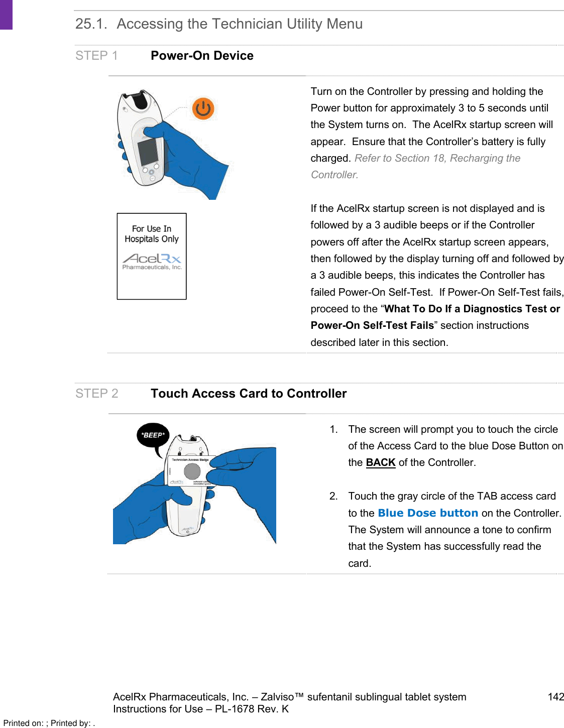 AcelRx Pharmaceuticals, Inc. –Zalviso™ sufentanil sublingual tablet system 142Instructions for Use –PL-1678 Rev. K 25.1. Accessing the Technician Utility MenuSTEP 1 Power-On DeviceTurn on the Controller by pressing and holding the Power button for approximately 3 to 5 seconds until the System turns on.  The AcelRx startup screen will appear.  Ensure that the Controller’s battery is fully charged. Refer to Section 18, Recharging the Controller.If the AcelRx startup screen is not displayed and is followed by a 3 audible beeps or if the Controller powers off after the AcelRx startup screen appears, then followed by the display turning off and followed by a 3 audible beeps, this indicates the Controller has failed Power-On Self-Test.  If Power-On Self-Test fails, proceed to the “What To Do If a Diagnostics Test or Power-On Self-Test Fails” section instructions described later in this section.STEP 2 Touch Access Card to Controller1. The screen will prompt you to touch the circle of the Access Card to the blue Dose Button on the BACK of the Controller.2. Touch the gray circle of the TAB access card to the Blue Dose button on the Controller.  The System will announce a tone to confirm that the System has successfully read the card.Printed on: ; Printed by: .