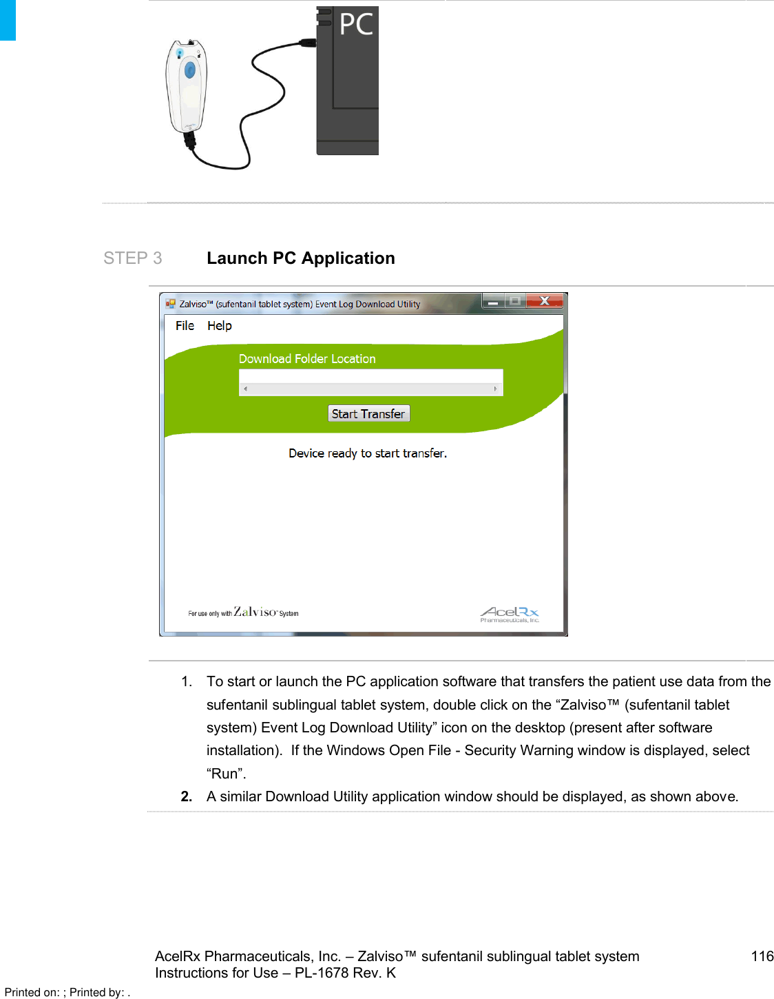 AcelRx Pharmaceuticals, Inc. –Zalviso™ sufentanil sublingual tablet system 116Instructions for Use –PL-1678 Rev. K STEP 3 Launch PC Application1. To start or launch the PC application software that transfers the patient use data from the sufentanil sublingual tablet system, double click on the “Zalviso™(sufentanil tablet system) Event Log Download Utility” icon on the desktop (present after software installation).  If the Windows Open File -Security Warning window is displayed, select “Run”.  2.A similar Download Utility application window should be displayed, as shown above.Printed on: ; Printed by: .