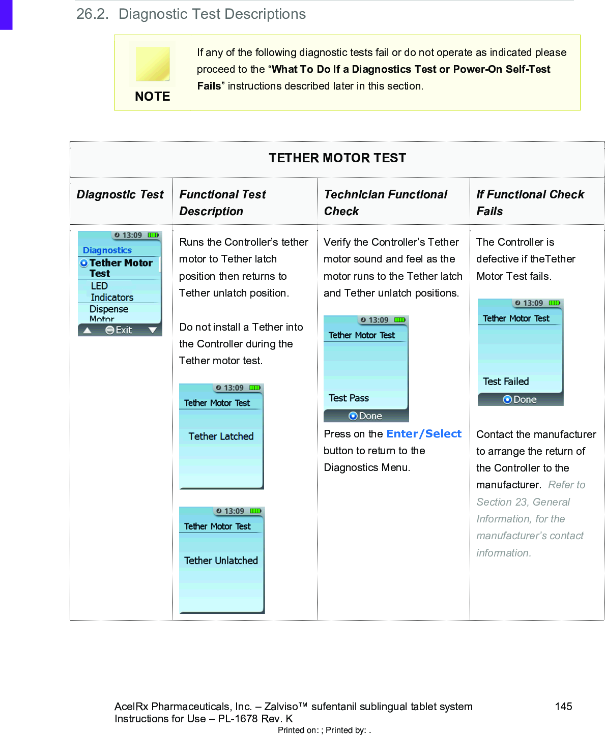 AcelRx Pharmaceuticals, Inc. –Zalviso™ sufentanil sublingual tablet system 145Instructions for Use –PL-1678 Rev. K 26.2. Diagnostic Test DescriptionsNOTEIf any of the following diagnostic tests fail or do not operate as indicated please proceed to the “What To Do If a Diagnostics Test or Power-On Self-Test Fails” instructions described later in this section.TETHER MOTOR TESTDiagnostic Test Functional Test DescriptionTechnician Functional CheckIf Functional Check FailsRuns the Controller’s tether motor to Tether latch position then returns to Tether unlatch position.Do not install a Tether into the Controller during the Tether motor test.  Verify the Controller’s Tethermotor sound and feel as the motor runs to the Tether latch and Tether unlatch positions.Press on the Enter/Selectbutton to return to the Diagnostics Menu.The Controller is defective if theTether Motor Test fails.Contact the manufacturer to arrange the return of the Controller to the manufacturer.  Refer to Section 23, General Information, for the manufacturer’s contact information.Printed on: ; Printed by: .