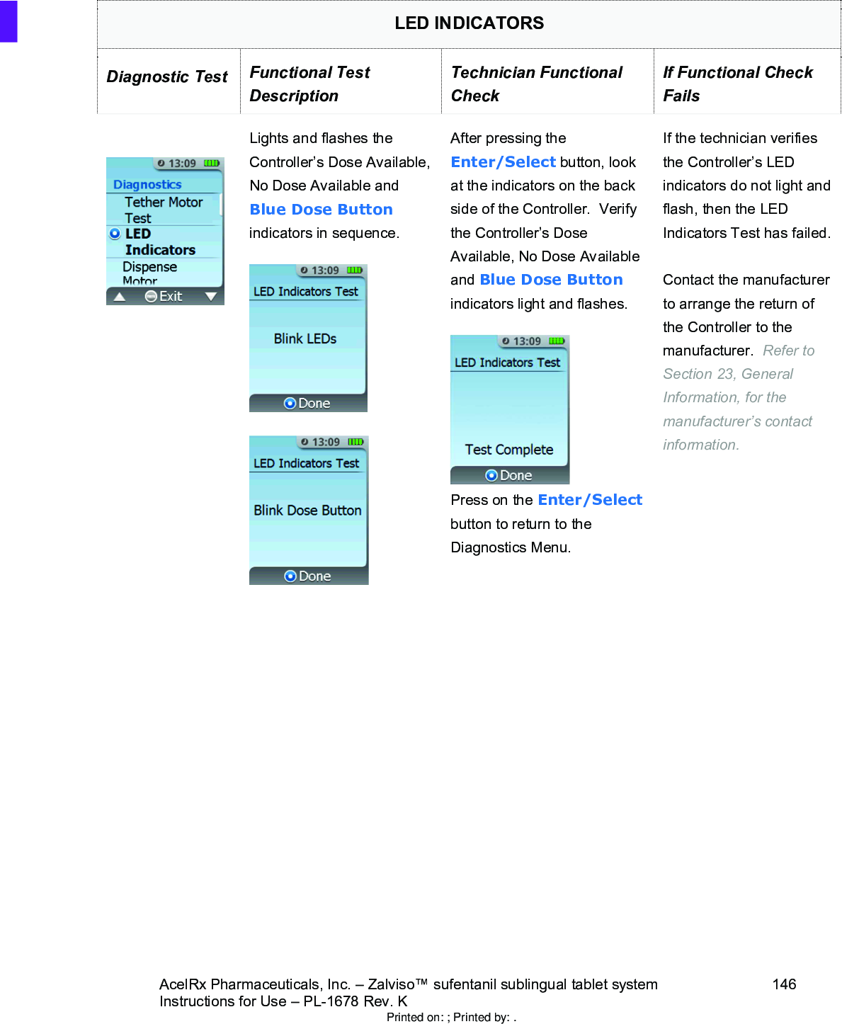 AcelRx Pharmaceuticals, Inc. –Zalviso™ sufentanil sublingual tablet system 146Instructions for Use –PL-1678 Rev. K LED INDICATORSDiagnostic Test Functional Test DescriptionTechnician Functional CheckIf Functional Check FailsLights and flashes the Controller’s Dose Available, No Dose Available and Blue Dose Buttonindicators in sequence.  After pressing the Enter/Select button, look at the indicators on the back side of the Controller.  Verify the Controller’s Dose Available, No Dose Available and Blue Dose Buttonindicators light and flashes.Press on the Enter/Selectbutton to return to the Diagnostics Menu.If the technician verifies the Controller’s LED indicators do not light and flash, then the LED Indicators Test has failed.Contact the manufacturer to arrange the return of the Controller to the manufacturer.  Refer to Section 23, General Information, for the manufacturer’s contact information.Printed on: ; Printed by: .