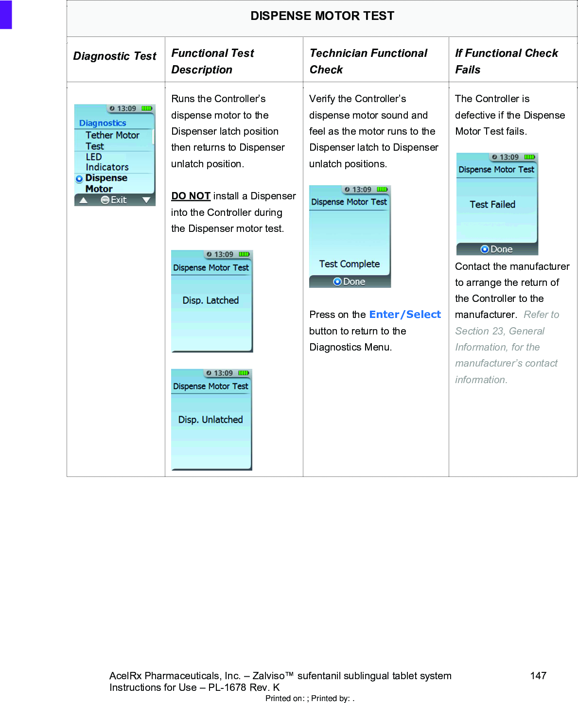 AcelRx Pharmaceuticals, Inc. –Zalviso™ sufentanil sublingual tablet system 147Instructions for Use –PL-1678 Rev. K DISPENSE MOTOR TESTDiagnostic Test Functional Test DescriptionTechnician Functional CheckIf Functional Check FailsRuns the Controller’s dispense motor to the Dispenser latch position then returns to Dispenser unlatch position.DO NOT install a Dispenser into the Controller during the Dispenser motor test.  Verify the Controller’s dispense motor sound and feel as the motor runs to the Dispenser latch to Dispenser unlatch positions.Press on the Enter/Selectbutton to return to the Diagnostics Menu.The Controller is defective if the Dispense Motor Test fails.Contact the manufacturer to arrange the return of the Controller to the manufacturer.  Refer to Section 23, General Information, for the manufacturer’s contact information.Printed on: ; Printed by: .