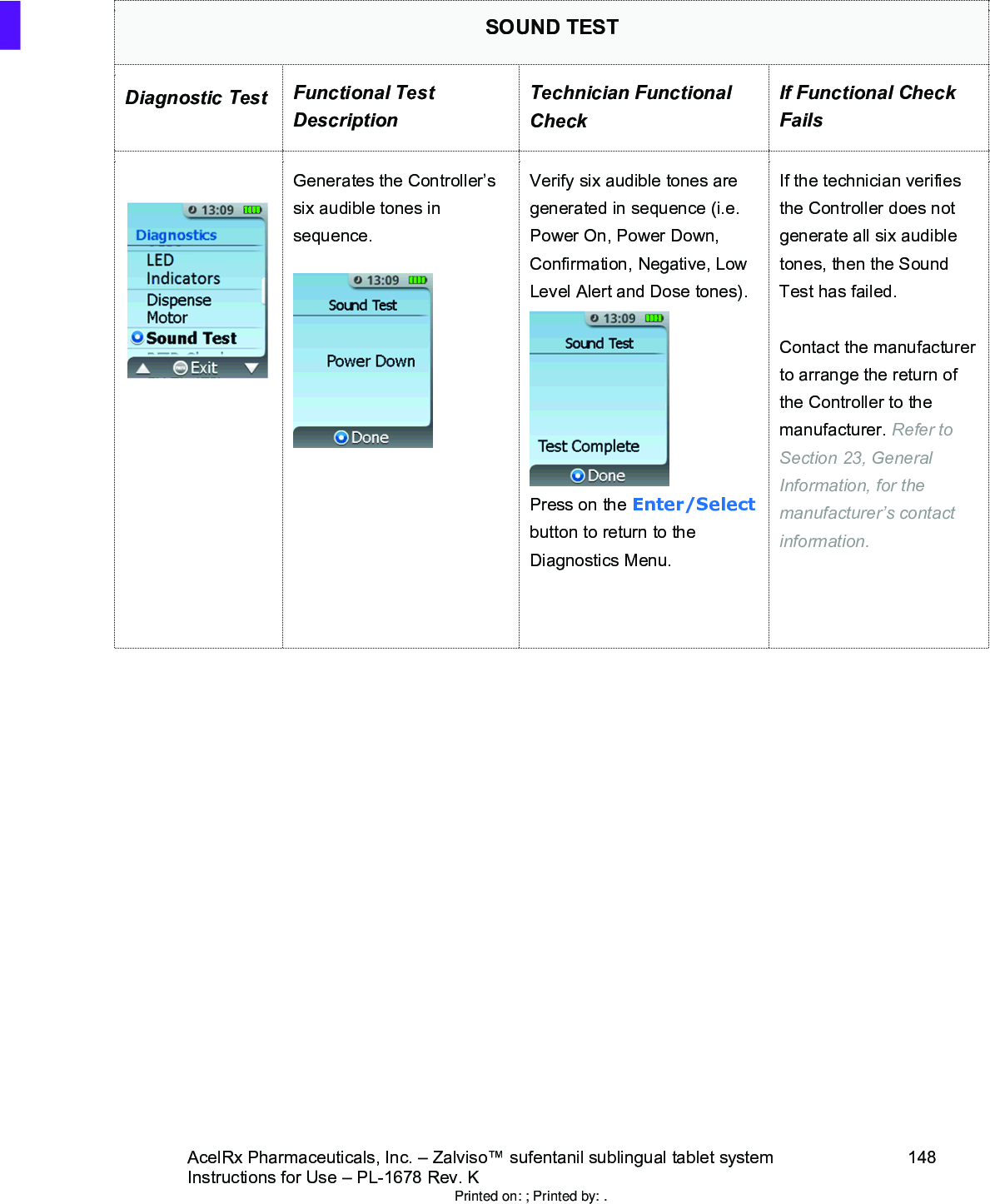AcelRx Pharmaceuticals, Inc. –Zalviso™ sufentanil sublingual tablet system 148Instructions for Use –PL-1678 Rev. K SOUND TESTDiagnostic Test Functional Test DescriptionTechnician Functional CheckIf Functional Check FailsGenerates the Controller’s six audible tones in sequence.Verify six audible tones are generated in sequence (i.e. Power On, Power Down, Confirmation, Negative, Low Level Alert and Dose tones).Press on the Enter/Selectbutton to return to the Diagnostics Menu.If the technician verifies the Controller does not generate all six audible tones, then the Sound Test has failed.Contact the manufacturer to arrange the return of the Controller to themanufacturer. Refer to Section 23, General Information, for the manufacturer’s contact information.Printed on: ; Printed by: .
