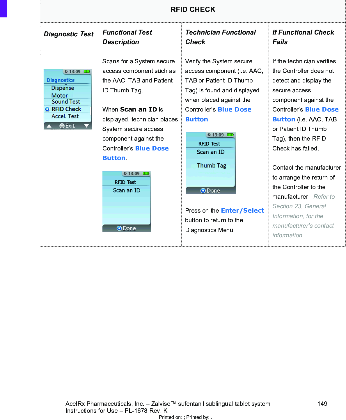 AcelRx Pharmaceuticals, Inc. –Zalviso™ sufentanil sublingual tablet system 149Instructions for Use –PL-1678 Rev. K RFID CHECKDiagnostic Test Functional Test DescriptionTechnician Functional CheckIf Functional Check FailsScans for a System secure access component such as the AAC, TAB and Patient ID Thumb Tag.When Scan an ID is displayed, technician places System secure access component against the Controller’s Blue Dose Button.  Verify the System secure access component (i.e. AAC, TAB or Patient ID Thumb Tag) is found and displayed when placed against the Controller’s Blue Dose Button.Press on the Enter/Selectbutton to return to the Diagnostics Menu.If the technician verifies the Controller does not detect and display the secure access component against the Controller’s Blue Dose Button (i.e. AAC, TAB or Patient ID Thumb Tag), then the RFID Check has failed.Contact the manufacturer to arrange the return of the Controller to the manufacturer.  Refer to Section 23, General Information, for the manufacturer’s contact information.Printed on: ; Printed by: .