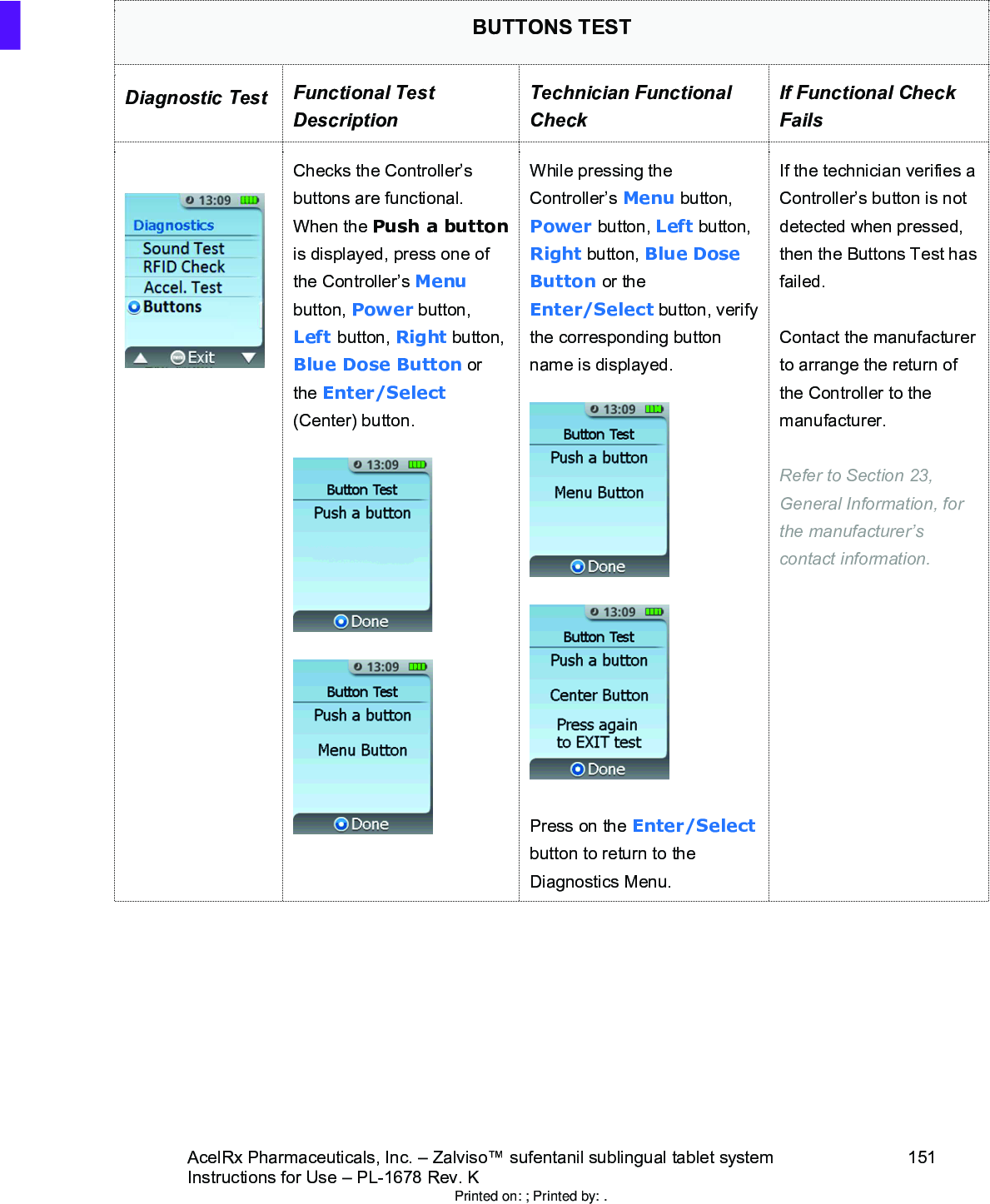 AcelRx Pharmaceuticals, Inc. –Zalviso™ sufentanil sublingual tablet system 151Instructions for Use –PL-1678 Rev. K BUTTONS TESTDiagnostic Test Functional Test DescriptionTechnician Functional CheckIf Functional Check FailsChecks the Controller’s buttons are functional.    When the Push a buttonis displayed, press one of the Controller’s Menubutton, Power button, Left button, Right button, Blue Dose Button or the Enter/Select(Center) button.  While pressing the Controller’s Menu button, Power button, Left button, Right button, Blue Dose Button or the Enter/Select button, verify the corresponding button name is displayed.Press on the Enter/Selectbutton to return to the Diagnostics Menu.If the technician verifies a Controller’s button is not detected when pressed, then the Buttons Test has failed.Contact the manufacturer to arrange the return of the Controller to the manufacturer.Refer to Section 23, General Information, for the manufacturer’s contact information.Printed on: ; Printed by: .