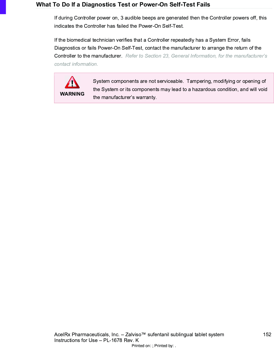 AcelRx Pharmaceuticals, Inc. –Zalviso™ sufentanil sublingual tablet system 152Instructions for Use –PL-1678 Rev. K What To Do If a Diagnostics Test or Power-On Self-Test FailsIf during Controller power on, 3 audible beeps are generated then the Controller powers off, this indicates the Controller has failed the Power-On Self-Test. If the biomedical technician verifies that a Controller repeatedly has a System Error, fails Diagnostics or fails Power-On Self-Test, contact the manufacturer to arrange the return of the Controller to the manufacturer.  Refer to Section 23, General Information, for the manufacturer’s contact information.WARNINGSystem components are not serviceable.  Tampering, modifying or opening of the System or its components may lead to a hazardous condition, and will void the manufacturer’s warranty.Printed on: ; Printed by: .